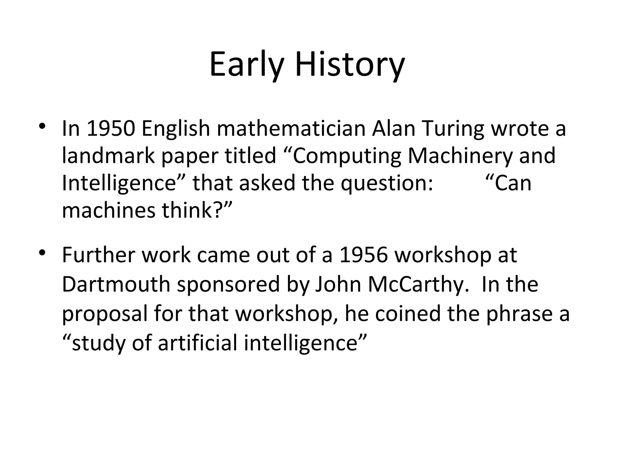 Early History
• In 1950 English mathematician Alan Turing wrote a
landmark paper titled “Computing Machinery and
Intelligence” that asked the question: “Can
machines think?”
• Further work came out of a 1956 workshop at
Dartmouth sponsored by John McCarthy. In the
proposal for that workshop, he coined the phrase a
“study of artificial intelligence”
 