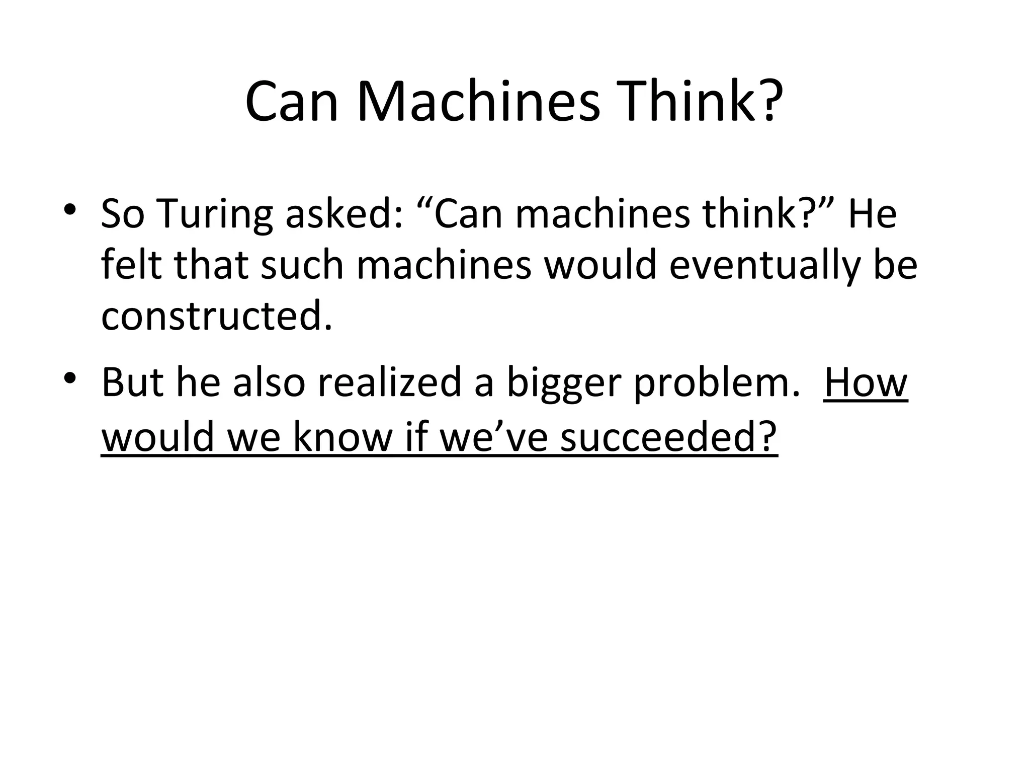 Can Machines Think?
• So Turing asked: “Can machines think?” He
felt that such machines would eventually be
constructed.
• But he also realized a bigger problem. How
would we know if we’ve succeeded?
 