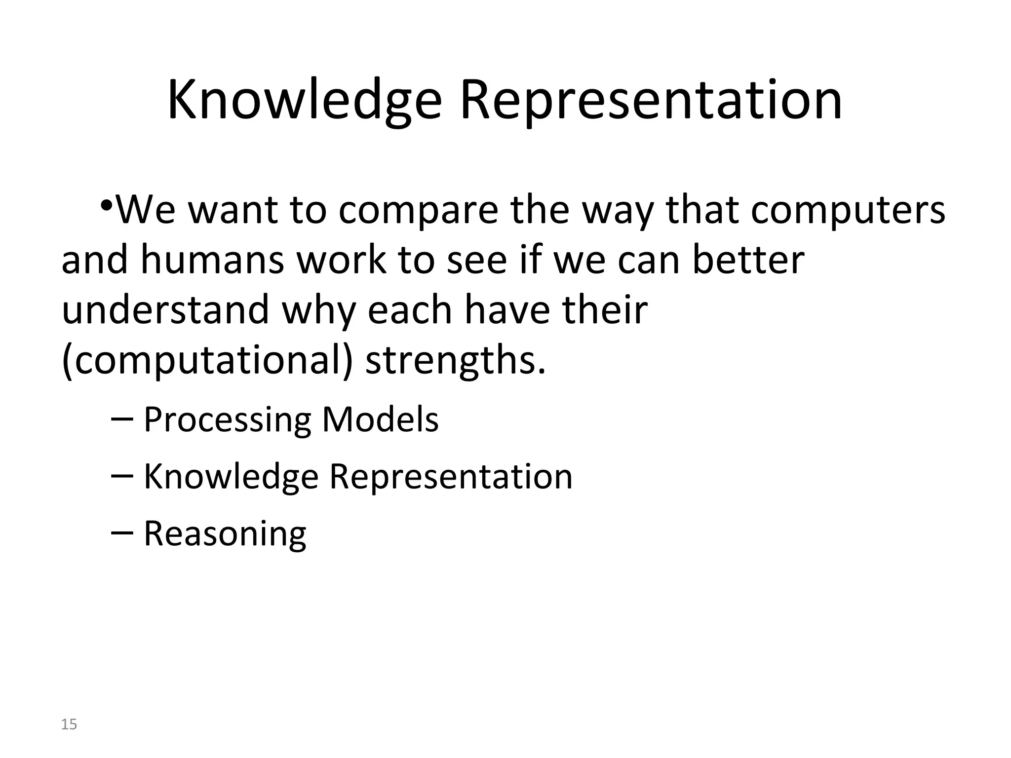 15
Knowledge Representation
•We want to compare the way that computers
and humans work to see if we can better
understand why each have their
(computational) strengths.
– Processing Models
– Knowledge Representation
– Reasoning
 