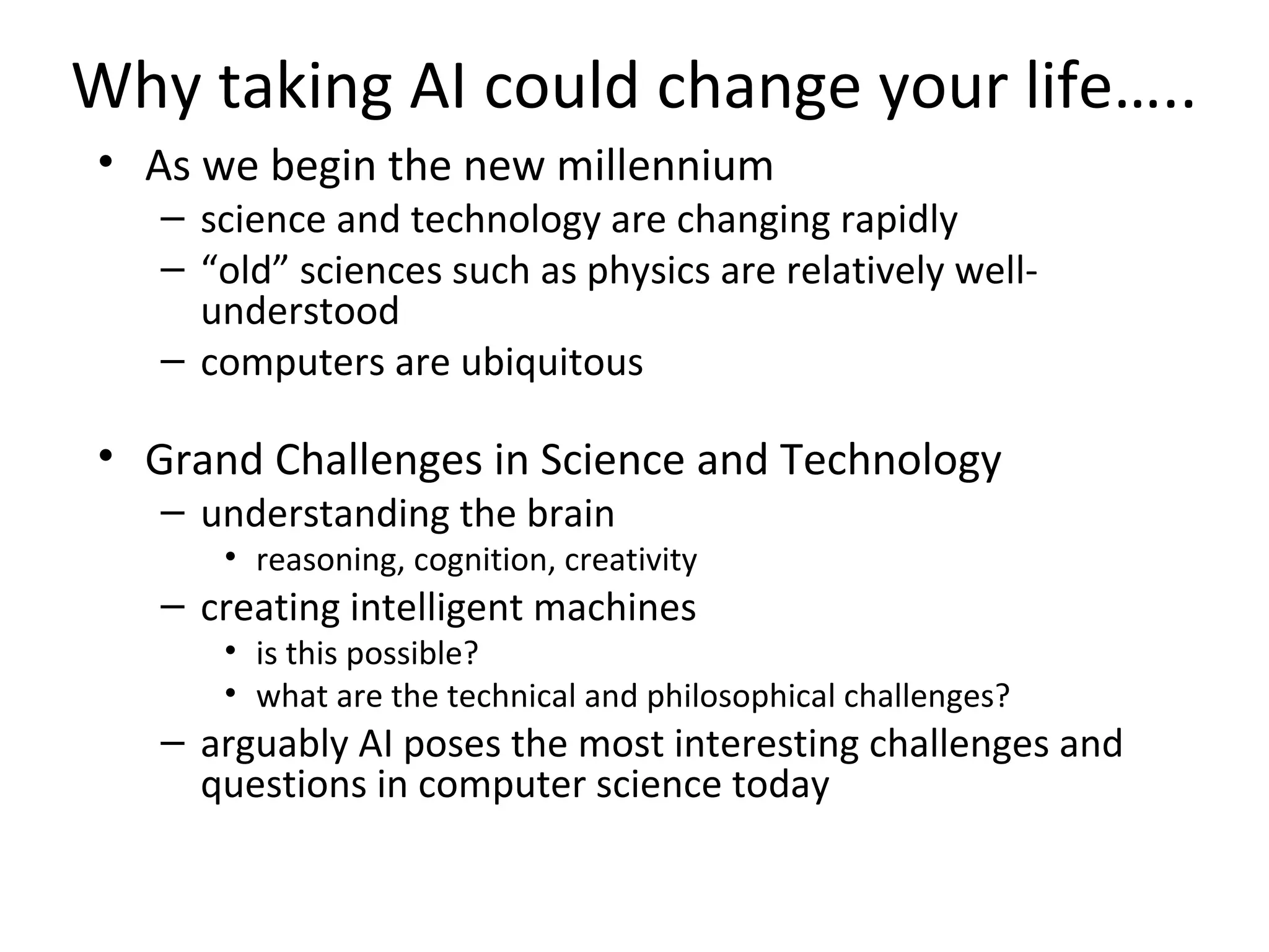Why taking AI could change your life…..
• As we begin the new millennium
– science and technology are changing rapidly
– “old” sciences such as physics are relatively well-
understood
– computers are ubiquitous
• Grand Challenges in Science and Technology
– understanding the brain
• reasoning, cognition, creativity
– creating intelligent machines
• is this possible?
• what are the technical and philosophical challenges?
– arguably AI poses the most interesting challenges and
questions in computer science today
 