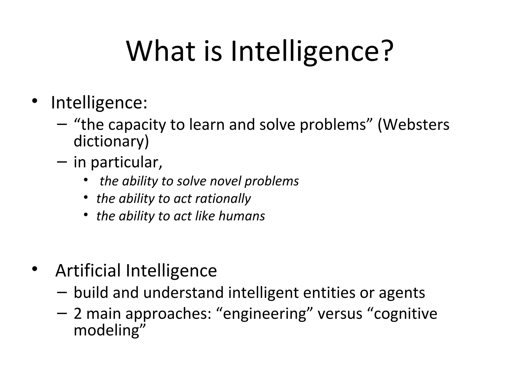 What is Intelligence?
• Intelligence:
– “the capacity to learn and solve problems” (Websters
dictionary)
– in particular,
• the ability to solve novel problems
• the ability to act rationally
• the ability to act like humans
• Artificial Intelligence
– build and understand intelligent entities or agents
– 2 main approaches: “engineering” versus “cognitive
modeling”
 