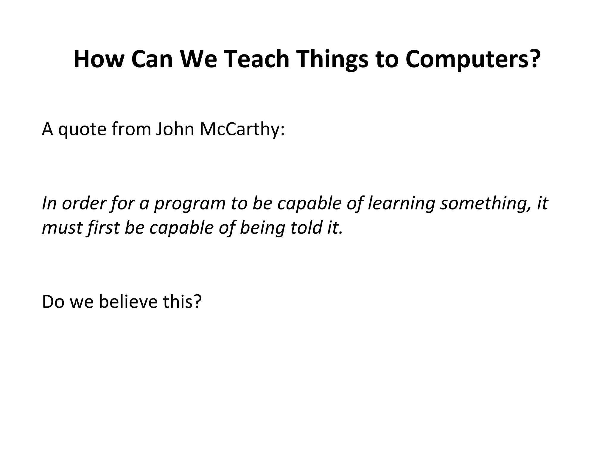 How Can We Teach Things to Computers?
A quote from John McCarthy:
In order for a program to be capable of learning something, it
must first be capable of being told it.
Do we believe this?
 