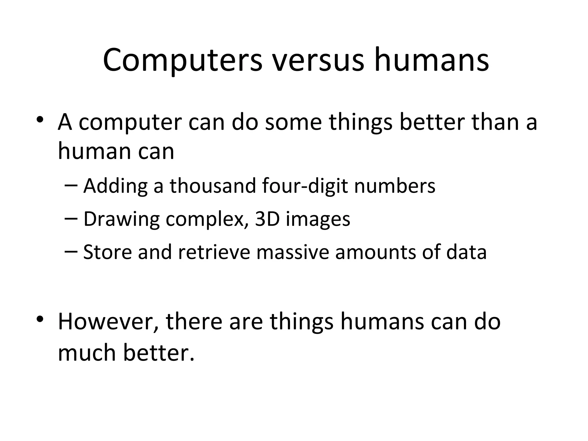 Computers versus humans
• A computer can do some things better than a
human can
– Adding a thousand four-digit numbers
– Drawing complex, 3D images
– Store and retrieve massive amounts of data
• However, there are things humans can do
much better.
 