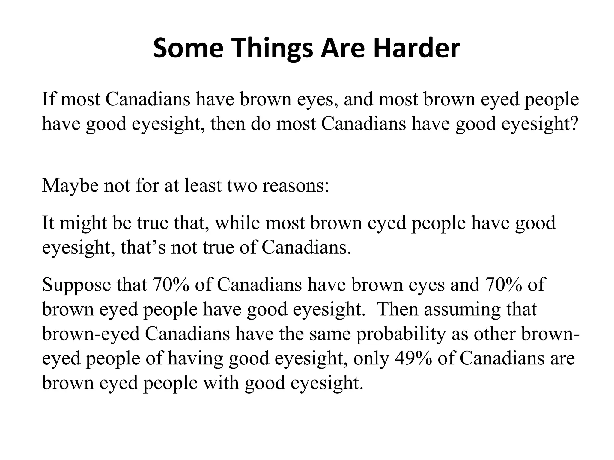 Some Things Are Harder
If most Canadians have brown eyes, and most brown eyed people
have good eyesight, then do most Canadians have good eyesight?
Maybe not for at least two reasons:
It might be true that, while most brown eyed people have good
eyesight, that’s not true of Canadians.
Suppose that 70% of Canadians have brown eyes and 70% of
brown eyed people have good eyesight. Then assuming that
brown-eyed Canadians have the same probability as other brown-
eyed people of having good eyesight, only 49% of Canadians are
brown eyed people with good eyesight.
 