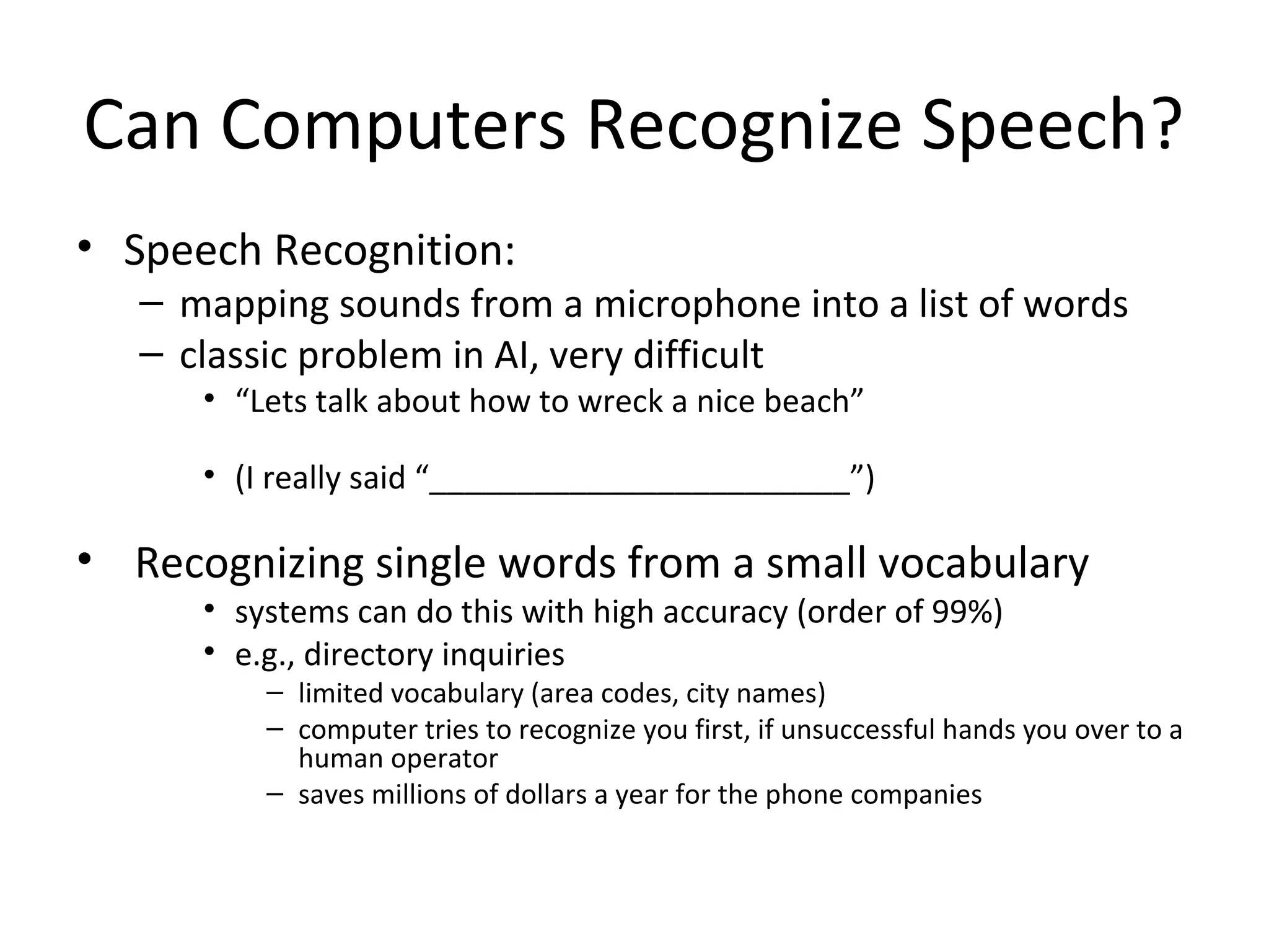 Can Computers Recognize Speech?
• Speech Recognition:
– mapping sounds from a microphone into a list of words
– classic problem in AI, very difficult
• “Lets talk about how to wreck a nice beach”
• (I really said “________________________”)
• Recognizing single words from a small vocabulary
• systems can do this with high accuracy (order of 99%)
• e.g., directory inquiries
– limited vocabulary (area codes, city names)
– computer tries to recognize you first, if unsuccessful hands you over to a
human operator
– saves millions of dollars a year for the phone companies
 
