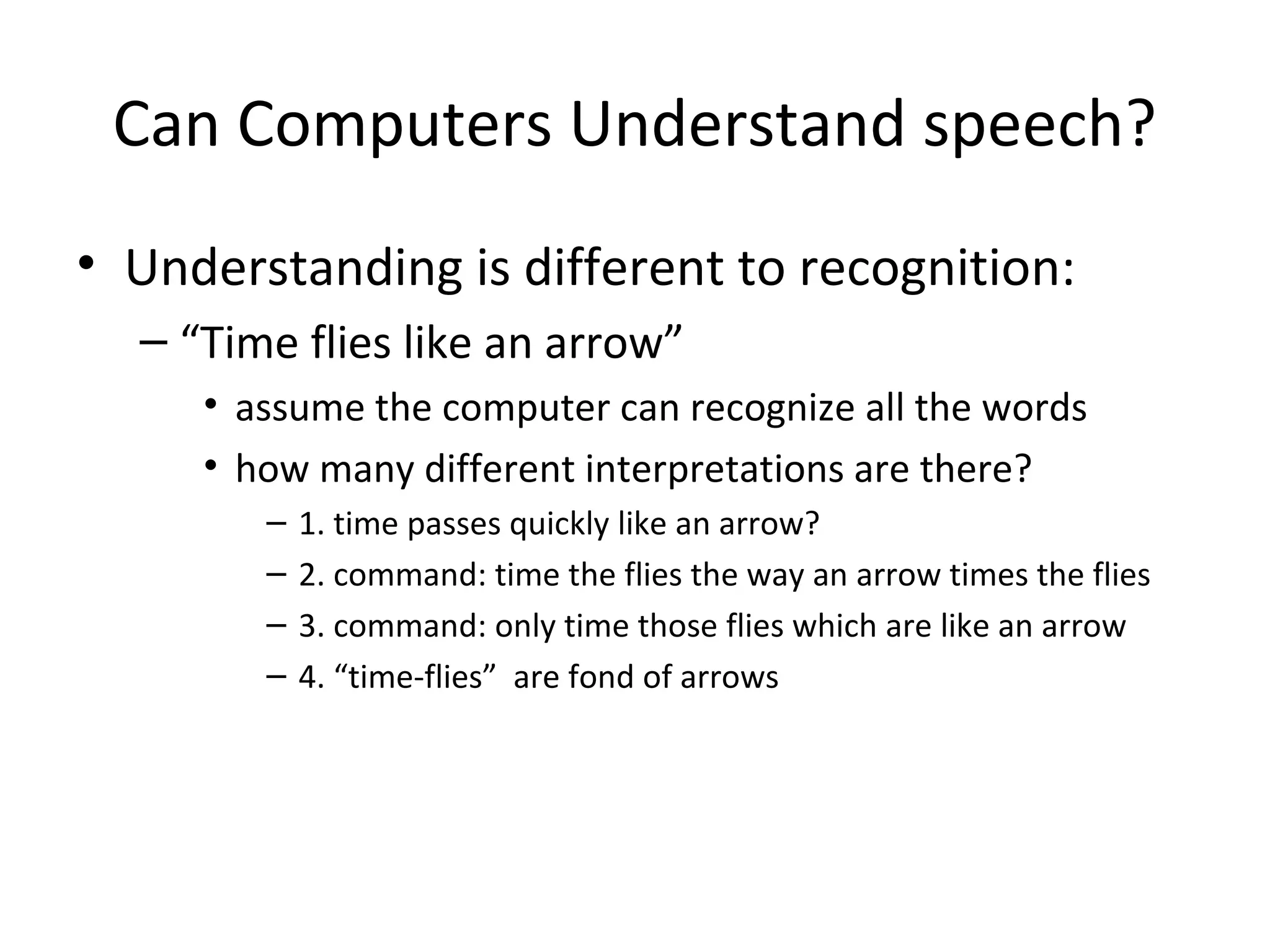 Can Computers Understand speech?
• Understanding is different to recognition:
– “Time flies like an arrow”
• assume the computer can recognize all the words
• how many different interpretations are there?
– 1. time passes quickly like an arrow?
– 2. command: time the flies the way an arrow times the flies
– 3. command: only time those flies which are like an arrow
– 4. “time-flies” are fond of arrows
 