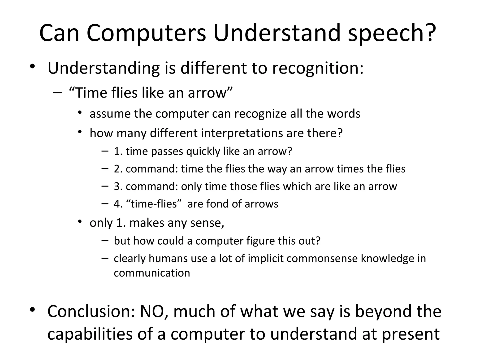 Can Computers Understand speech?
• Understanding is different to recognition:
– “Time flies like an arrow”
• assume the computer can recognize all the words
• how many different interpretations are there?
– 1. time passes quickly like an arrow?
– 2. command: time the flies the way an arrow times the flies
– 3. command: only time those flies which are like an arrow
– 4. “time-flies” are fond of arrows
• only 1. makes any sense,
– but how could a computer figure this out?
– clearly humans use a lot of implicit commonsense knowledge in
communication
• Conclusion: NO, much of what we say is beyond the
capabilities of a computer to understand at present
 
