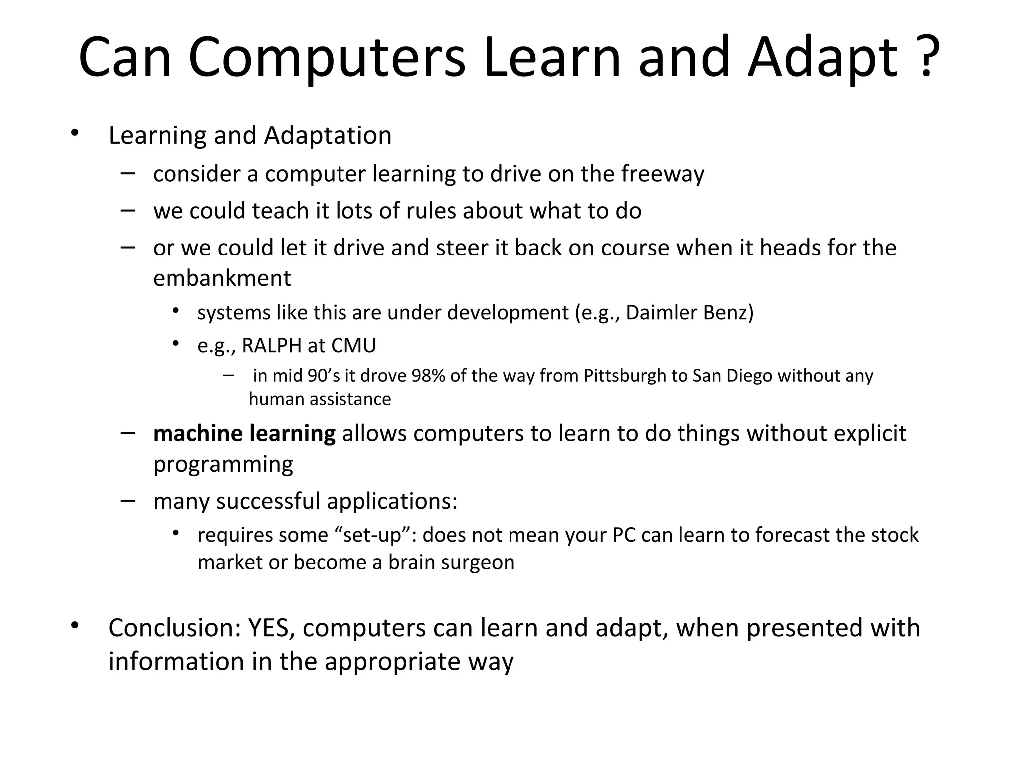 Can Computers Learn and Adapt ?
• Learning and Adaptation
– consider a computer learning to drive on the freeway
– we could teach it lots of rules about what to do
– or we could let it drive and steer it back on course when it heads for the
embankment
• systems like this are under development (e.g., Daimler Benz)
• e.g., RALPH at CMU
– in mid 90’s it drove 98% of the way from Pittsburgh to San Diego without any
human assistance
– machine learning allows computers to learn to do things without explicit
programming
– many successful applications:
• requires some “set-up”: does not mean your PC can learn to forecast the stock
market or become a brain surgeon
• Conclusion: YES, computers can learn and adapt, when presented with
information in the appropriate way
 