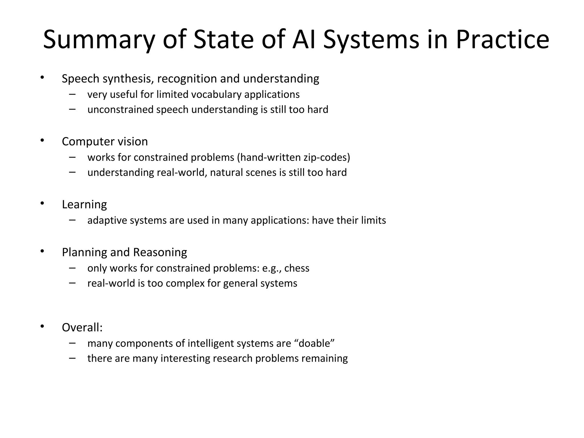 Summary of State of AI Systems in Practice
• Speech synthesis, recognition and understanding
– very useful for limited vocabulary applications
– unconstrained speech understanding is still too hard
• Computer vision
– works for constrained problems (hand-written zip-codes)
– understanding real-world, natural scenes is still too hard
• Learning
– adaptive systems are used in many applications: have their limits
• Planning and Reasoning
– only works for constrained problems: e.g., chess
– real-world is too complex for general systems
• Overall:
– many components of intelligent systems are “doable”
– there are many interesting research problems remaining
 