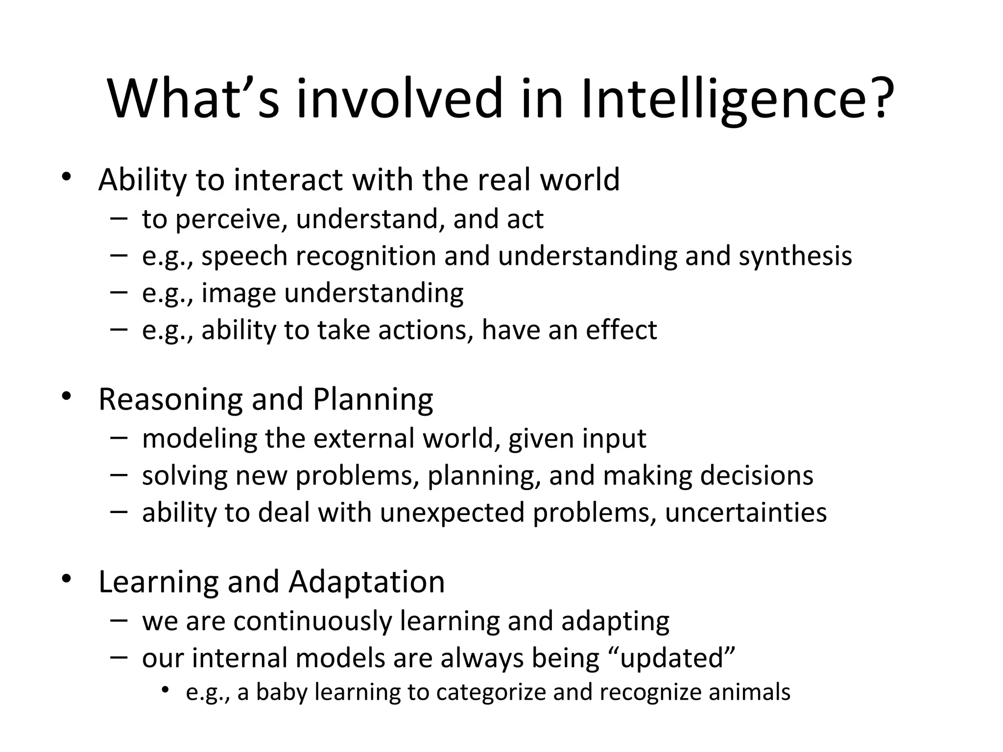 What’s involved in Intelligence?
• Ability to interact with the real world
– to perceive, understand, and act
– e.g., speech recognition and understanding and synthesis
– e.g., image understanding
– e.g., ability to take actions, have an effect
• Reasoning and Planning
– modeling the external world, given input
– solving new problems, planning, and making decisions
– ability to deal with unexpected problems, uncertainties
• Learning and Adaptation
– we are continuously learning and adapting
– our internal models are always being “updated”
• e.g., a baby learning to categorize and recognize animals
 