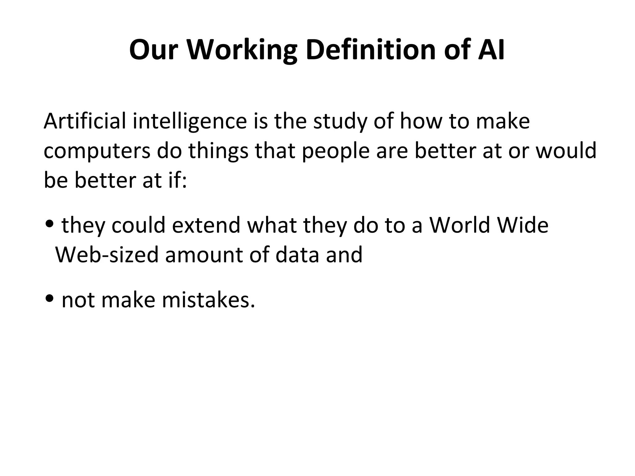 Our Working Definition of AI
Artificial intelligence is the study of how to make
computers do things that people are better at or would
be better at if:
• they could extend what they do to a World Wide
Web-sized amount of data and
• not make mistakes.
 