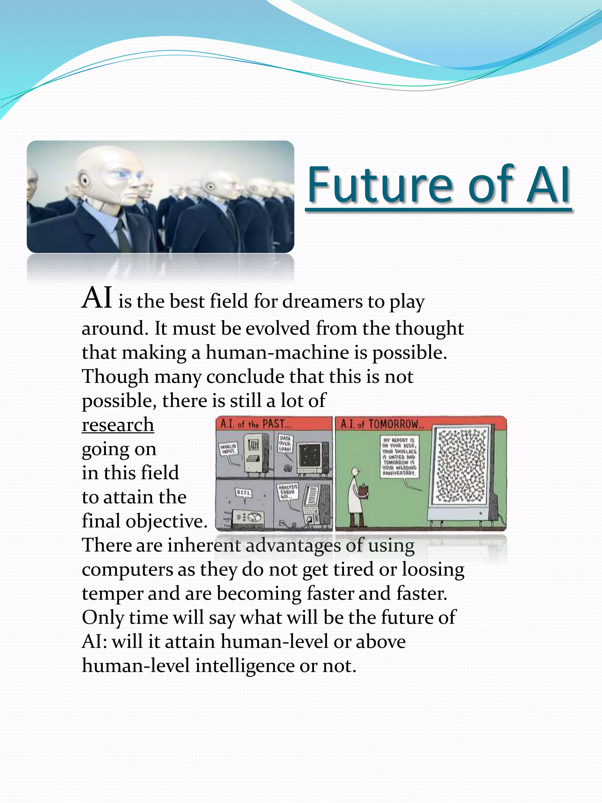 Future of AI
AI is the best field for dreamers to play
around. It must be evolved from the thought
that making a human-machine is possible.
Though many conclude that this is not
possible, there is still a lot of
research
going on
in this field
to attain the
final objective.
There are inherent advantages of using
computers as they do not get tired or loosing
temper and are becoming faster and faster.
Only time will say what will be the future of
AI: will it attain human-level or above
human-level intelligence or not.
 