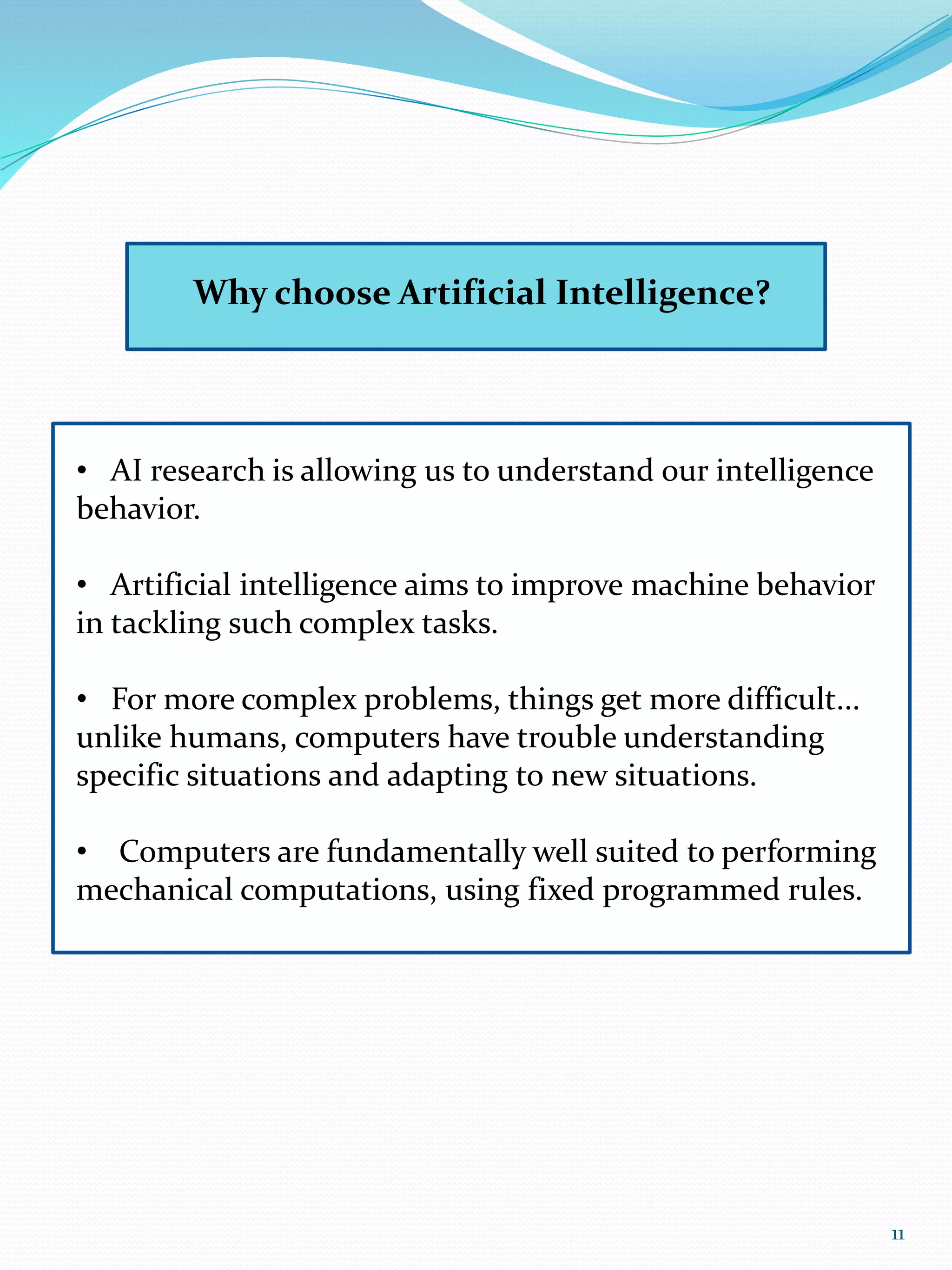 Why choose Artificial Intelligence?
• AI research is allowing us to understand our intelligence
behavior.
• Artificial intelligence aims to improve machine behavior
in tackling such complex tasks.
• For more complex problems, things get more difficult...
unlike humans, computers have trouble understanding
specific situations and adapting to new situations.
• Computers are fundamentally well suited to performing
mechanical computations, using fixed programmed rules.
11
 