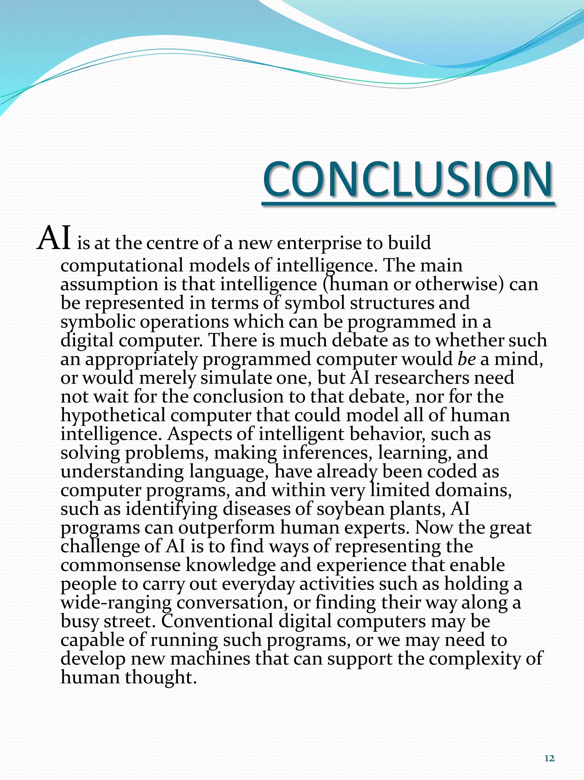 CONCLUSION
AIis at the centre of a new enterprise to build
computational models of intelligence. The main
assumption is that intelligence (human or otherwise) can
be represented in terms of symbol structures and
symbolic operations which can be programmed in a
digital computer. There is much debate as to whether such
an appropriately programmed computer would be a mind,
or would merely simulate one, but AI researchers need
not wait for the conclusion to that debate, nor for the
hypothetical computer that could model all of human
intelligence. Aspects of intelligent behavior, such as
solving problems, making inferences, learning, and
understanding language, have already been coded as
computer programs, and within very limited domains,
such as identifying diseases of soybean plants, AI
programs can outperform human experts. Now the great
challenge of AI is to find ways of representing the
commonsense knowledge and experience that enable
people to carry out everyday activities such as holding a
wide-ranging conversation, or finding their way along a
busy street. Conventional digital computers may be
capable of running such programs, or we may need to
develop new machines that can support the complexity of
human thought.
12
 