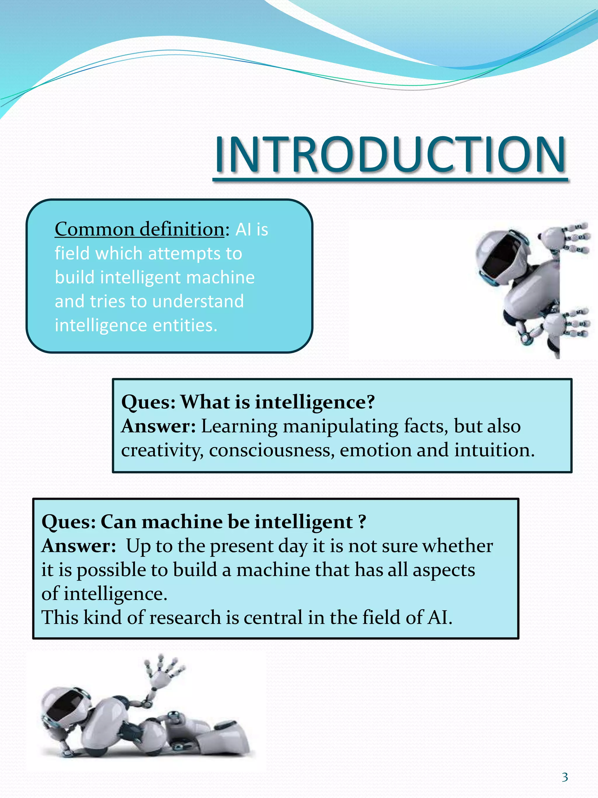 INTRODUCTION
Common definition: AI is
field which attempts to
build intelligent machine
and tries to understand
intelligence entities.
Ques: What is intelligence?
Answer: Learning manipulating facts, but also
creativity, consciousness, emotion and intuition.
Ques: Can machine be intelligent ?
Answer: Up to the present day it is not sure whether
it is possible to build a machine that has all aspects
of intelligence.
This kind of research is central in the field of AI.
3
 