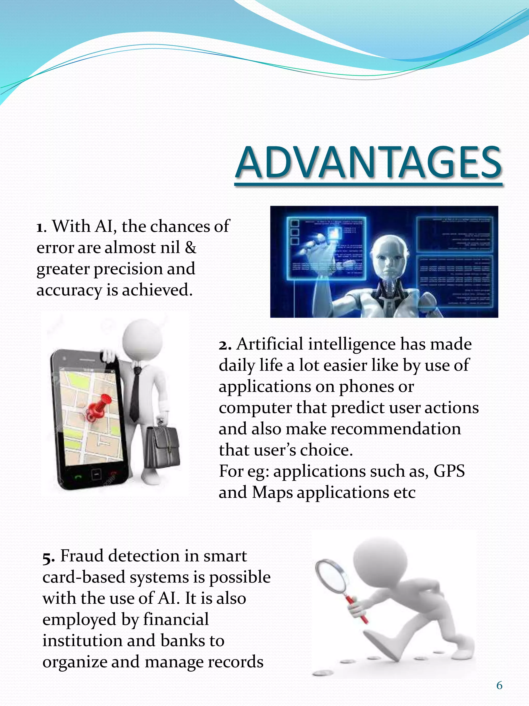 ADVANTAGES
1. With AI, the chances of
error are almost nil &
greater precision and
accuracy is achieved.
2. Artificial intelligence has made
daily life a lot easier like by use of
applications on phones or
computer that predict user actions
and also make recommendation
that user’s choice.
For eg: applications such as, GPS
and Maps applications etc
5. Fraud detection in smart
card-based systems is possible
with the use of AI. It is also
employed by financial
institution and banks to
organize and manage records
6
 
