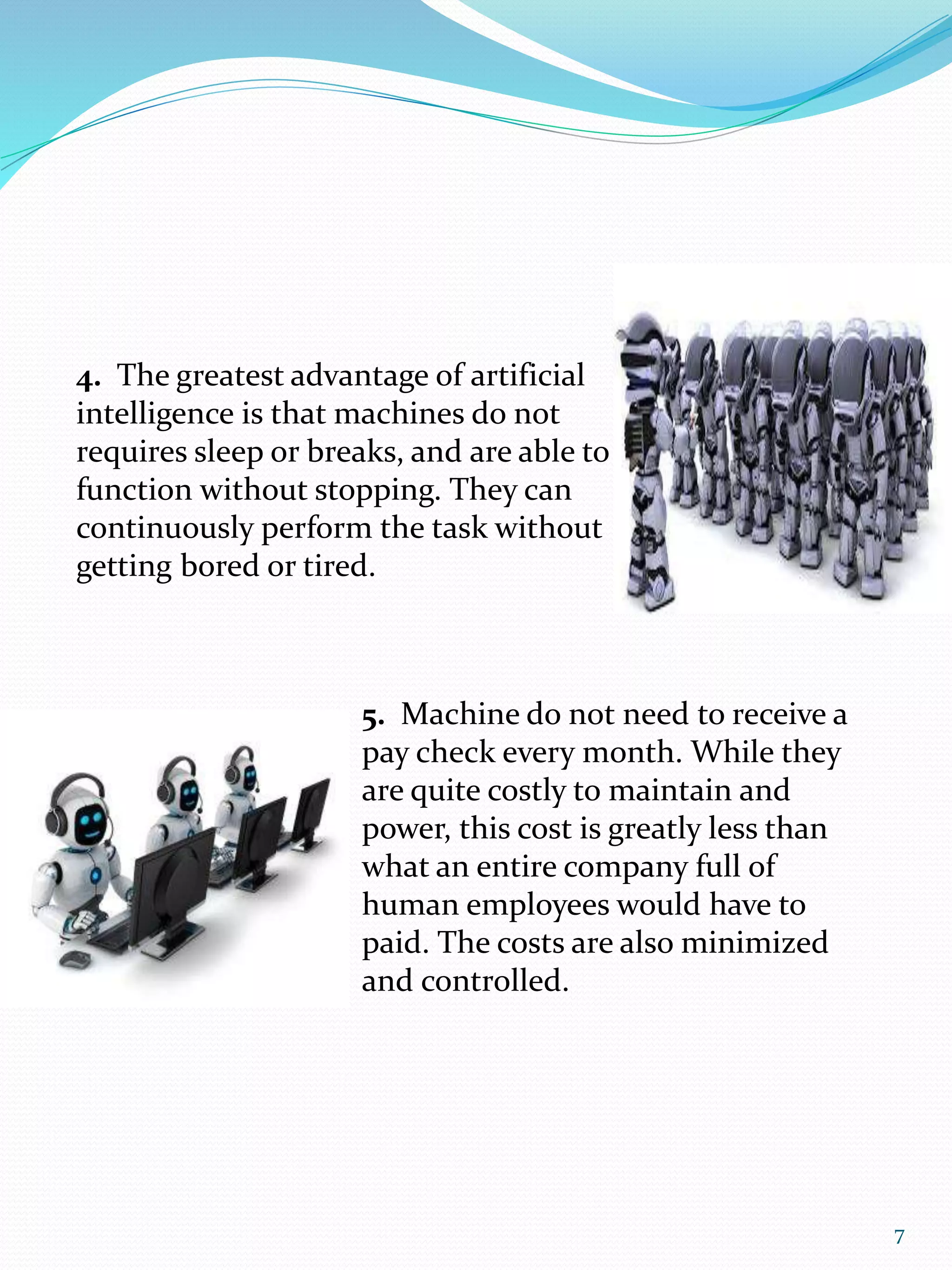 4. The greatest advantage of artificial
intelligence is that machines do not
requires sleep or breaks, and are able to
function without stopping. They can
continuously perform the task without
getting bored or tired.
5. Machine do not need to receive a
pay check every month. While they
are quite costly to maintain and
power, this cost is greatly less than
what an entire company full of
human employees would have to
paid. The costs are also minimized
and controlled.
7
 