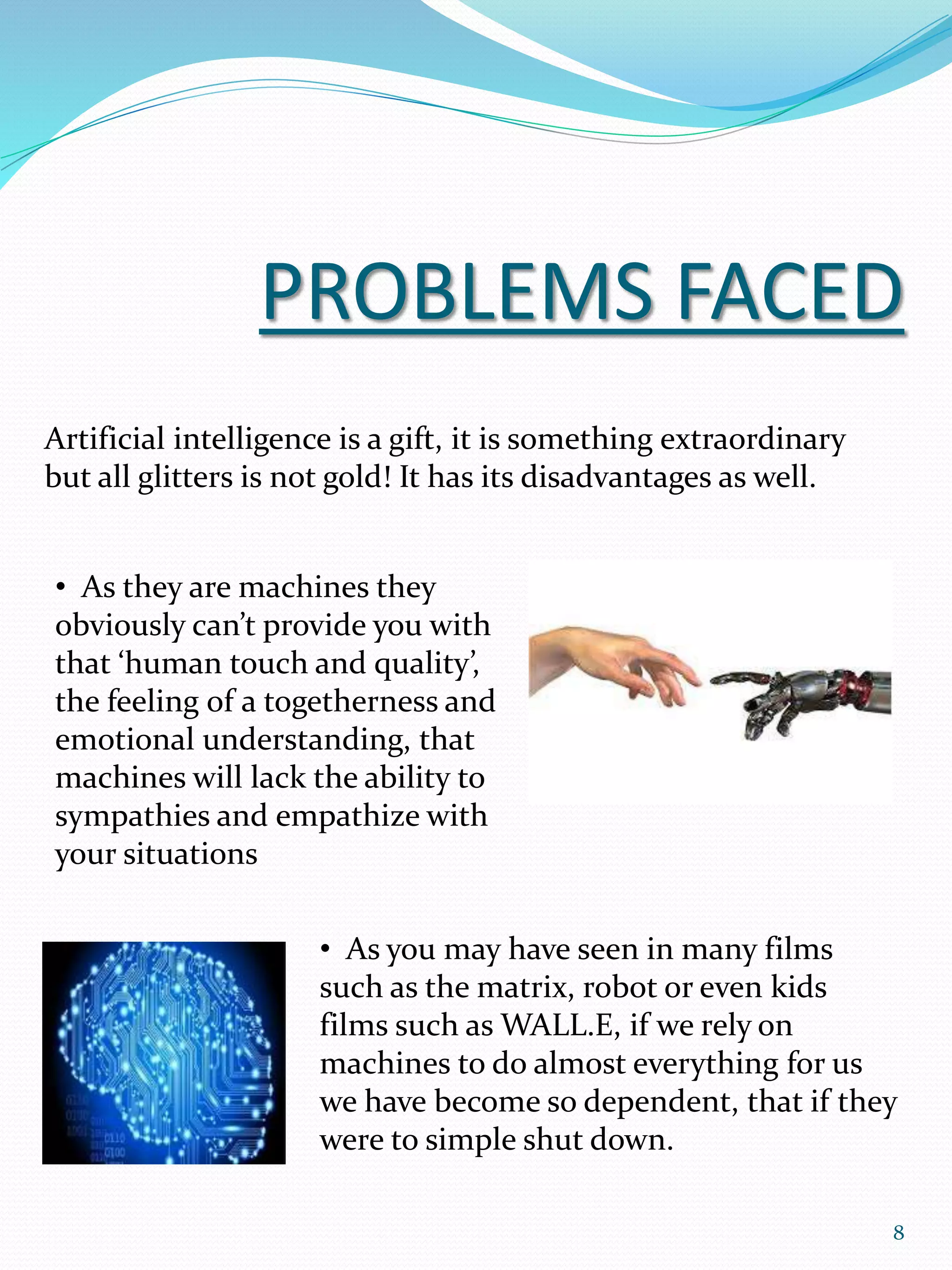 PROBLEMS FACED
Artificial intelligence is a gift, it is something extraordinary
but all glitters is not gold! It has its disadvantages as well.
• As you may have seen in many films
such as the matrix, robot or even kids
films such as WALL.E, if we rely on
machines to do almost everything for us
we have become so dependent, that if they
were to simple shut down.
• As they are machines they
obviously can’t provide you with
that ‘human touch and quality’,
the feeling of a togetherness and
emotional understanding, that
machines will lack the ability to
sympathies and empathize with
your situations
8
 