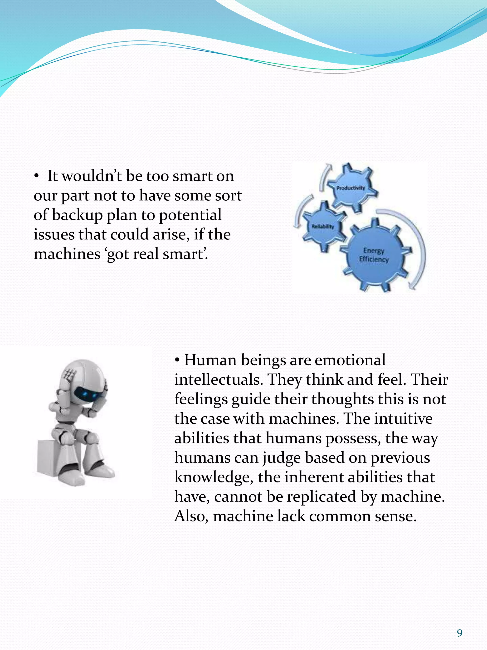 • It wouldn’t be too smart on
our part not to have some sort
of backup plan to potential
issues that could arise, if the
machines ‘got real smart’.
• Human beings are emotional
intellectuals. They think and feel. Their
feelings guide their thoughts this is not
the case with machines. The intuitive
abilities that humans possess, the way
humans can judge based on previous
knowledge, the inherent abilities that
have, cannot be replicated by machine.
Also, machine lack common sense.
9
 
