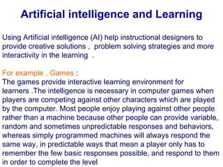 Using Artificial intelligence (AI) help instructional designers to
provide creative solutions , problem solving strategies and more
interactivity in the learning .
For example , Games :
The games provide interactive learning environment for
learners .The intelligence is necessary in computer games when
players are competing against other characters which are played
by the computer. Most people enjoy playing against other people
rather than a machine because other people can provide variable,
random and sometimes unpredictable responses and behaviors,
whereas simply programmed machines will always respond the
same way, in predictable ways that mean a player only has to
remember the few basic responses possible, and respond to them
in order to complete the level
Artificial intelligence and Learning
 