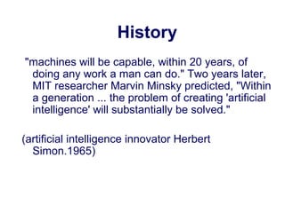 History
"machines will be capable, within 20 years, of
doing any work a man can do." Two years later,
MIT researcher Marvin Minsky predicted, "Within
a generation ... the problem of creating 'artificial
intelligence' will substantially be solved."
(artificial intelligence innovator Herbert
Simon.1965)
 