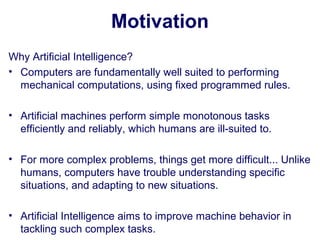 Motivation
Why Artificial Intelligence?
• Computers are fundamentally well suited to performing
mechanical computations, using fixed programmed rules.
• Artificial machines perform simple monotonous tasks
efficiently and reliably, which humans are ill-suited to.
• For more complex problems, things get more difficult... Unlike
humans, computers have trouble understanding specific
situations, and adapting to new situations.
• Artificial Intelligence aims to improve machine behavior in
tackling such complex tasks.
 