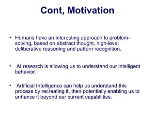Cont, Motivation
• Humans have an interesting approach to problem-
solving, based on abstract thought, high-level
deliberative reasoning and pattern recognition.
• AI research is allowing us to understand our intelligent
behavior.
• Artificial Intelligence can help us understand this
process by recreating it, then potentially enabling us to
enhance it beyond our current capabilities.
 