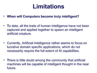 Limitations
• When will Computers become truly intelligent?
• To date, all the traits of human intelligence have not been
captured and applied together to spawn an intelligent
artificial creature.
• Currently, Artificial Intelligence rather seems to focus on
lucrative domain specific applications, which do not
necessarily require the full extent of AI capabilities.
• There is little doubt among the community that artificial
machines will be capable of intelligent thought in the near
future.
 