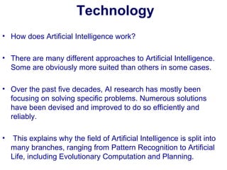 Technology
• How does Artificial Intelligence work?
• There are many different approaches to Artificial Intelligence.
Some are obviously more suited than others in some cases.
• Over the past five decades, AI research has mostly been
focusing on solving specific problems. Numerous solutions
have been devised and improved to do so efficiently and
reliably.
• This explains why the field of Artificial Intelligence is split into
many branches, ranging from Pattern Recognition to Artificial
Life, including Evolutionary Computation and Planning.
 