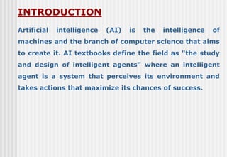 Artificial intelligence (AI) is the intelligence of
machines and the branch of computer science that aims
to create it. AI textbooks define the field as "the study
and design of intelligent agents" where an intelligent
agent is a system that perceives its environment and
takes actions that maximize its chances of success.
INTRODUCTION
 