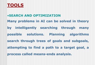 TOOLS
•SEARCH AND OPTIMIZATION
Many problems in AI can be solved in theory
by intelligently searching through many
possible solutions. Planning algorithms
search through trees of goals and subgoals,
attempting to find a path to a target goal, a
process called means-ends analysis.
 