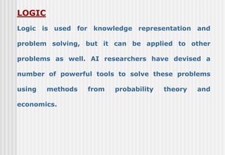 LOGIC
Logic is used for knowledge representation and
problem solving, but it can be applied to other
problems as well. AI researchers have devised a
number of powerful tools to solve these problems
using methods from probability theory and
economics.
 