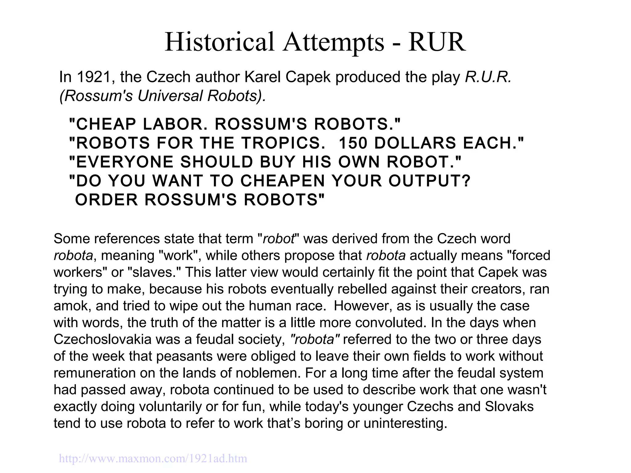 Historical Attempts - RUR
"CHEAP LABOR. ROSSUM'S ROBOTS." 
"ROBOTS FOR THE TROPICS.  150 DOLLARS EACH."
"EVERYONE SHOULD BUY HIS OWN ROBOT." 
"DO YOU WANT TO CHEAPEN YOUR OUTPUT? 
 ORDER ROSSUM'S ROBOTS" 
In 1921, the Czech author Karel Capek produced the play R.U.R.
(Rossum's Universal Robots).
http://www.maxmon.com/1921ad.htm
Some references state that term "robot" was derived from the Czech word
robota, meaning "work", while others propose that robota actually means "forced
workers" or "slaves." This latter view would certainly fit the point that Capek was
trying to make, because his robots eventually rebelled against their creators, ran
amok, and tried to wipe out the human race. However, as is usually the case
with words, the truth of the matter is a little more convoluted. In the days when
Czechoslovakia was a feudal society, "robota" referred to the two or three days
of the week that peasants were obliged to leave their own fields to work without
remuneration on the lands of noblemen. For a long time after the feudal system
had passed away, robota continued to be used to describe work that one wasn't
exactly doing voluntarily or for fun, while today's younger Czechs and Slovaks
tend to use robota to refer to work that’s boring or uninteresting.
 