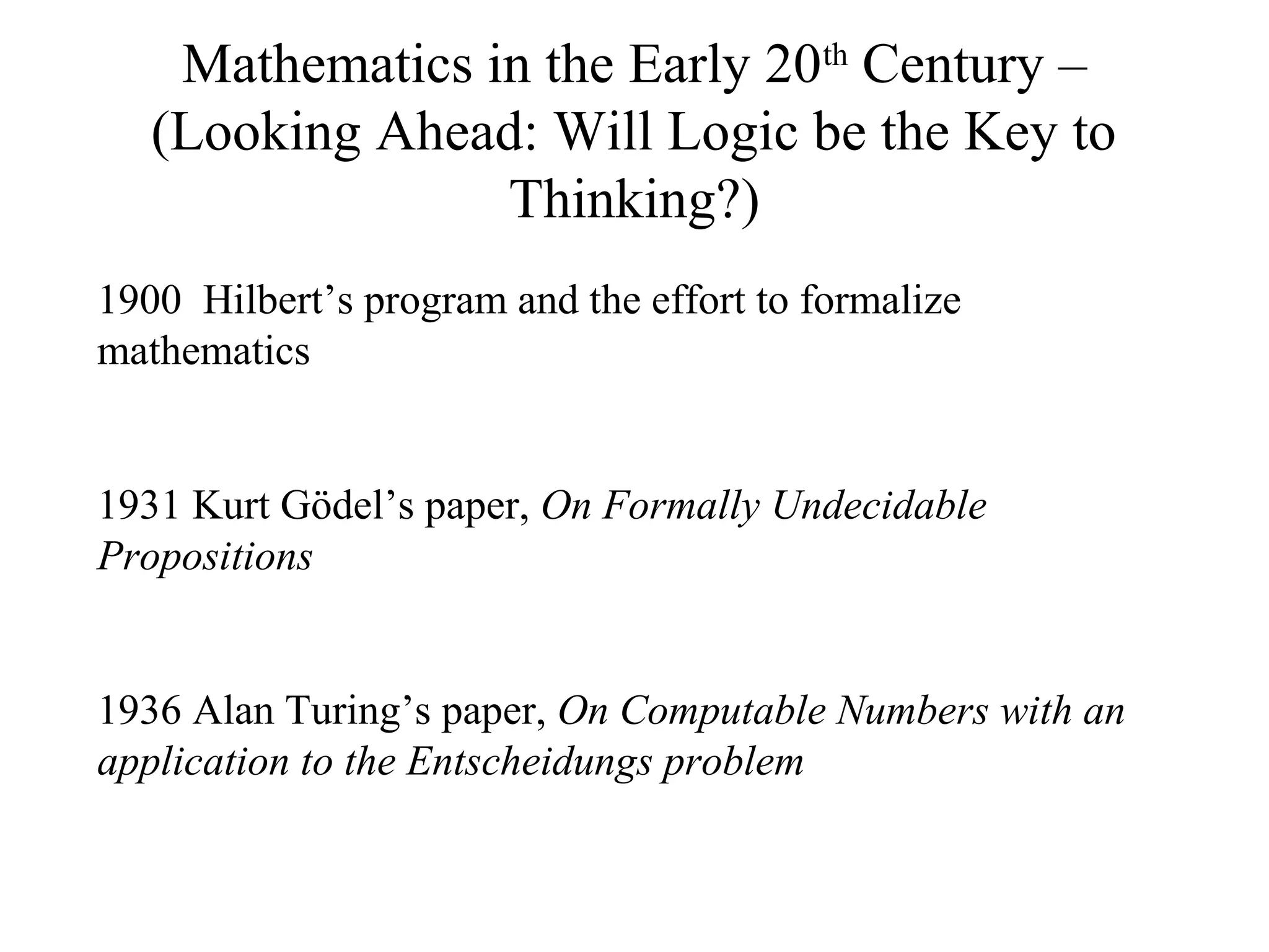 Mathematics in the Early 20th
Century –
(Looking Ahead: Will Logic be the Key to
Thinking?)
1900 Hilbert’s program and the effort to formalize
mathematics
1931 Kurt Gödel’s paper, On Formally Undecidable
Propositions
1936 Alan Turing’s paper, On Computable Numbers with an
application to the Entscheidungs problem
 