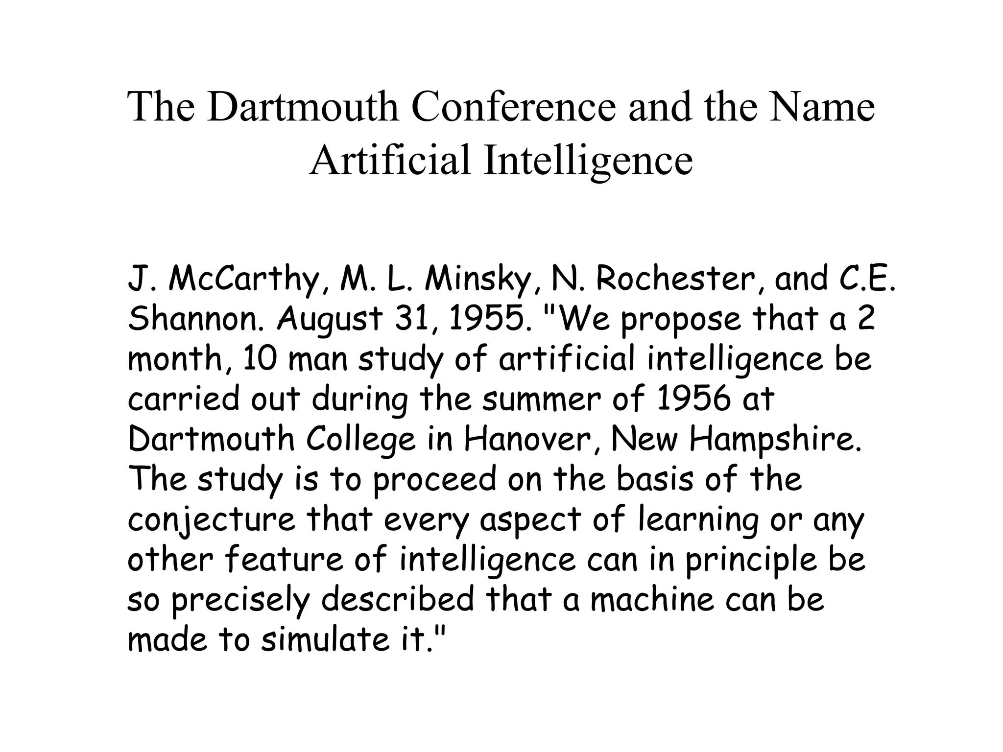 The Dartmouth Conference and the Name
Artificial Intelligence
J. McCarthy, M. L. Minsky, N. Rochester, and C.E.
Shannon. August 31, 1955. "We propose that a 2
month, 10 man study of artificial intelligence be
carried out during the summer of 1956 at
Dartmouth College in Hanover, New Hampshire.
The study is to proceed on the basis of the
conjecture that every aspect of learning or any
other feature of intelligence can in principle be
so precisely described that a machine can be
made to simulate it."
 