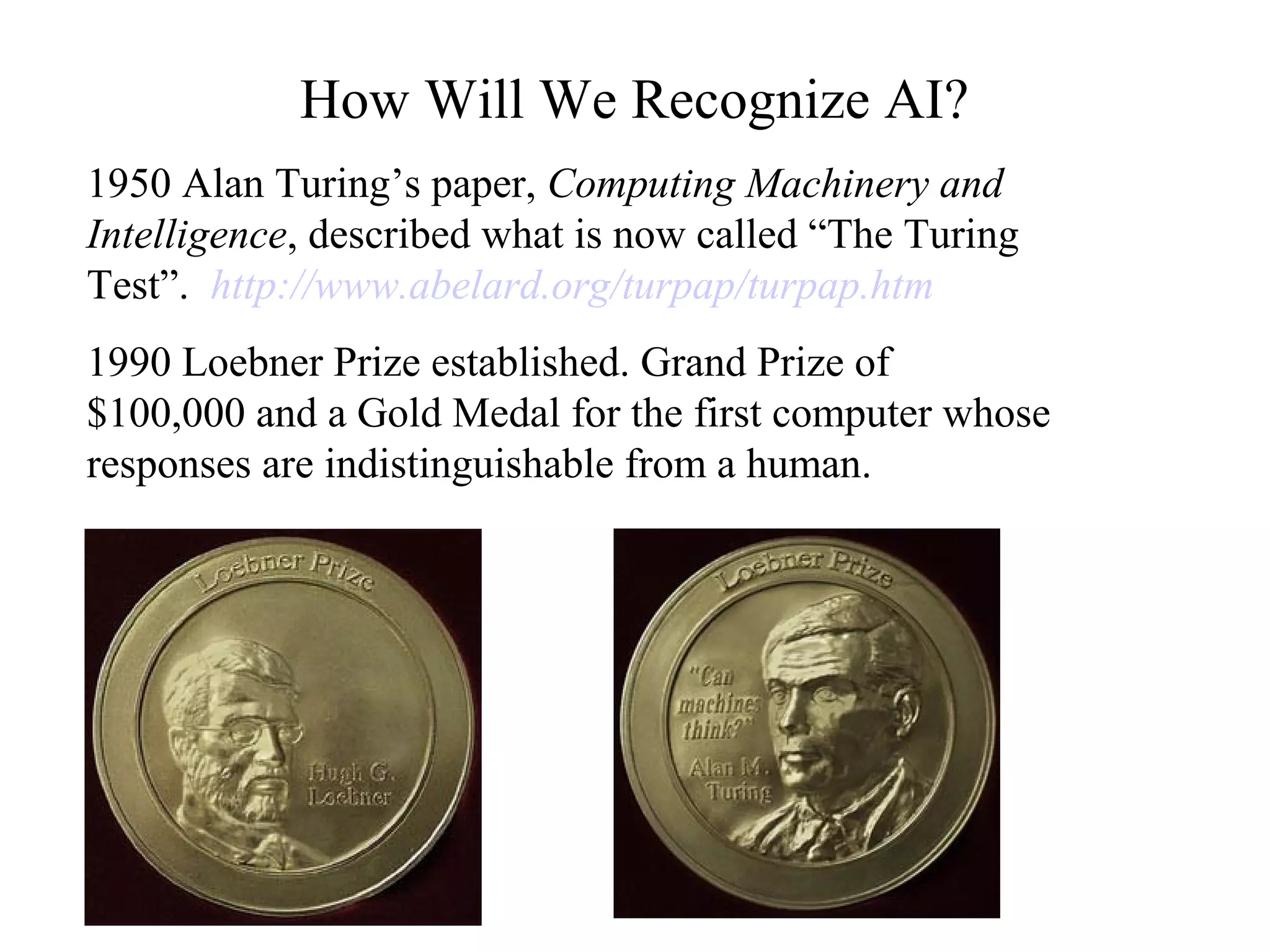 How Will We Recognize AI?
1950 Alan Turing’s paper, Computing Machinery and
Intelligence, described what is now called “The Turing
Test”. http://www.abelard.org/turpap/turpap.htm
1990 Loebner Prize established. Grand Prize of
$100,000 and a Gold Medal for the first computer whose
responses are indistinguishable from a human.
 