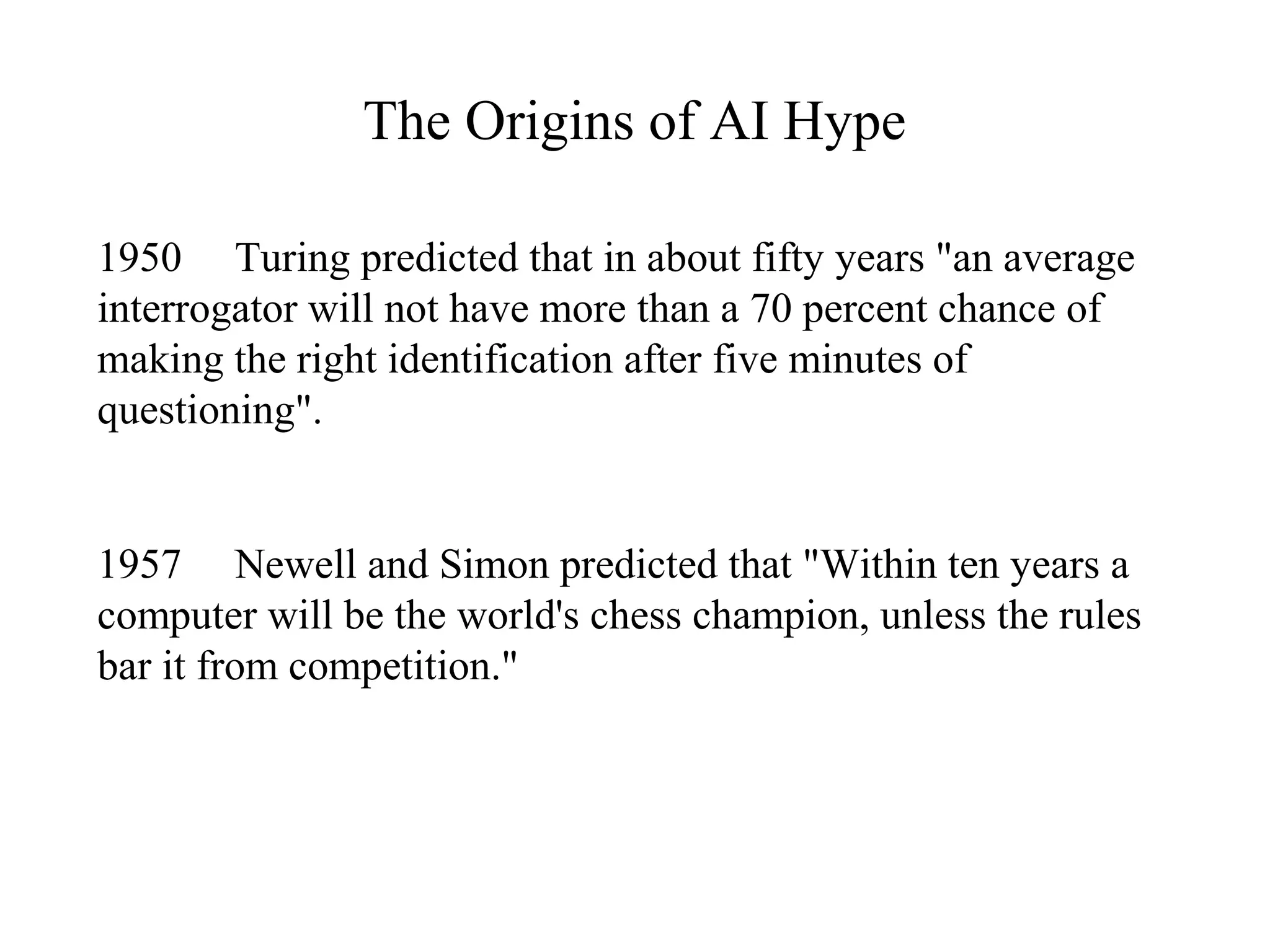 The Origins of AI Hype
1950 Turing predicted that in about fifty years "an average
interrogator will not have more than a 70 percent chance of
making the right identification after five minutes of
questioning".
1957 Newell and Simon predicted that "Within ten years a
computer will be the world's chess champion, unless the rules
bar it from competition."
 