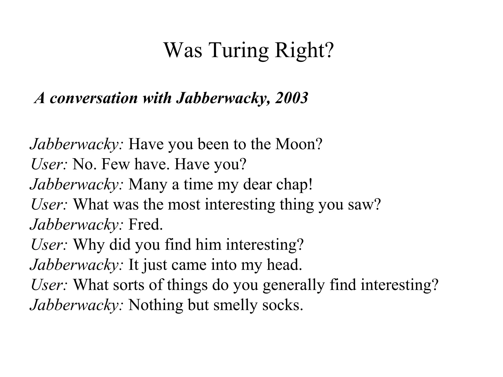 Was Turing Right?
Jabberwacky: Have you been to the Moon?
User: No. Few have. Have you?
Jabberwacky: Many a time my dear chap!
User: What was the most interesting thing you saw?
Jabberwacky: Fred.
User: Why did you find him interesting?
Jabberwacky: It just came into my head.
User: What sorts of things do you generally find interesting?
Jabberwacky: Nothing but smelly socks.
A conversation with Jabberwacky, 2003
 