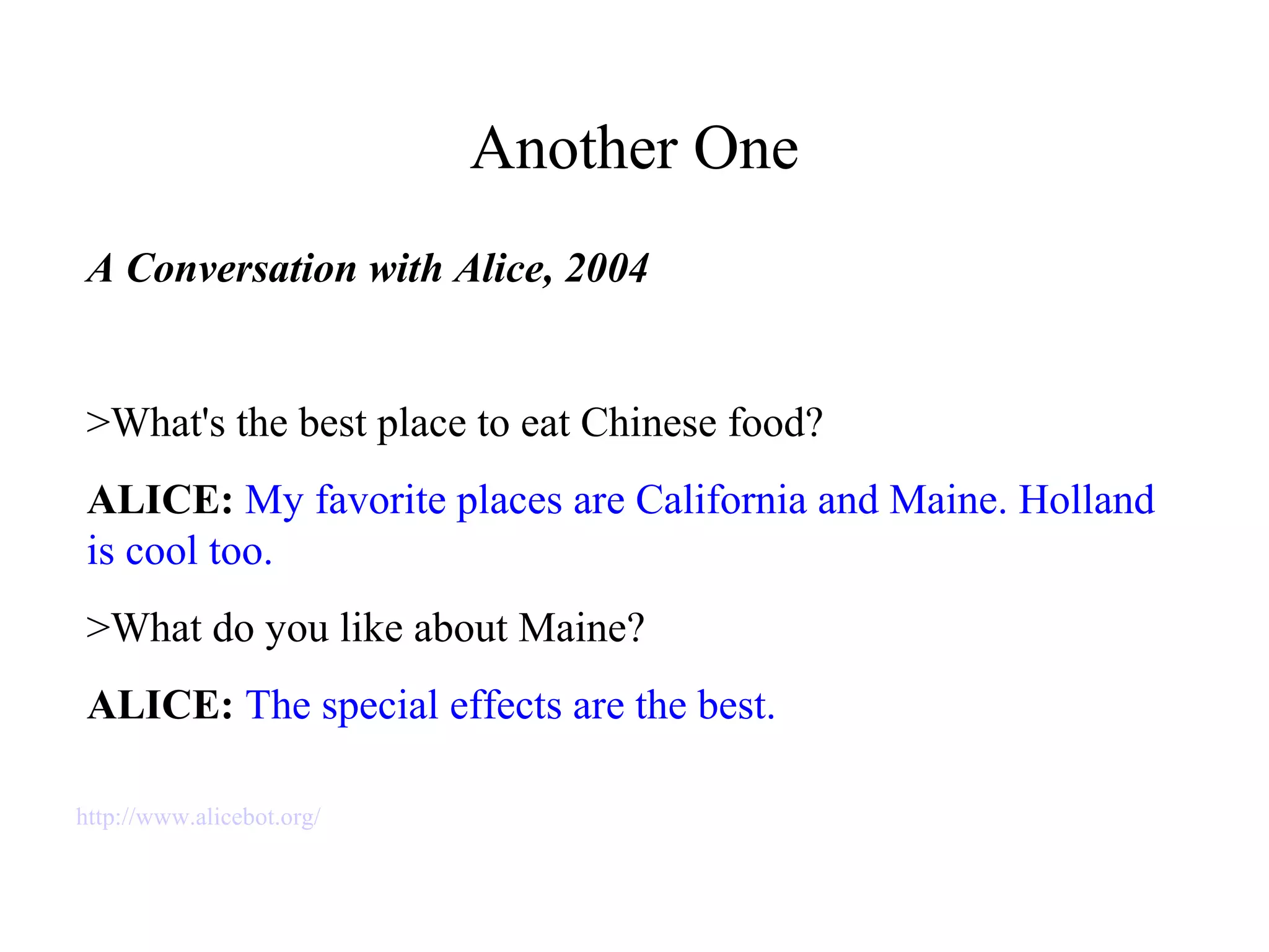 Another One
A Conversation with Alice, 2004
>What's the best place to eat Chinese food?
ALICE: My favorite places are California and Maine. Holland
is cool too.
>What do you like about Maine?
ALICE: The special effects are the best.
http://www.alicebot.org/
 