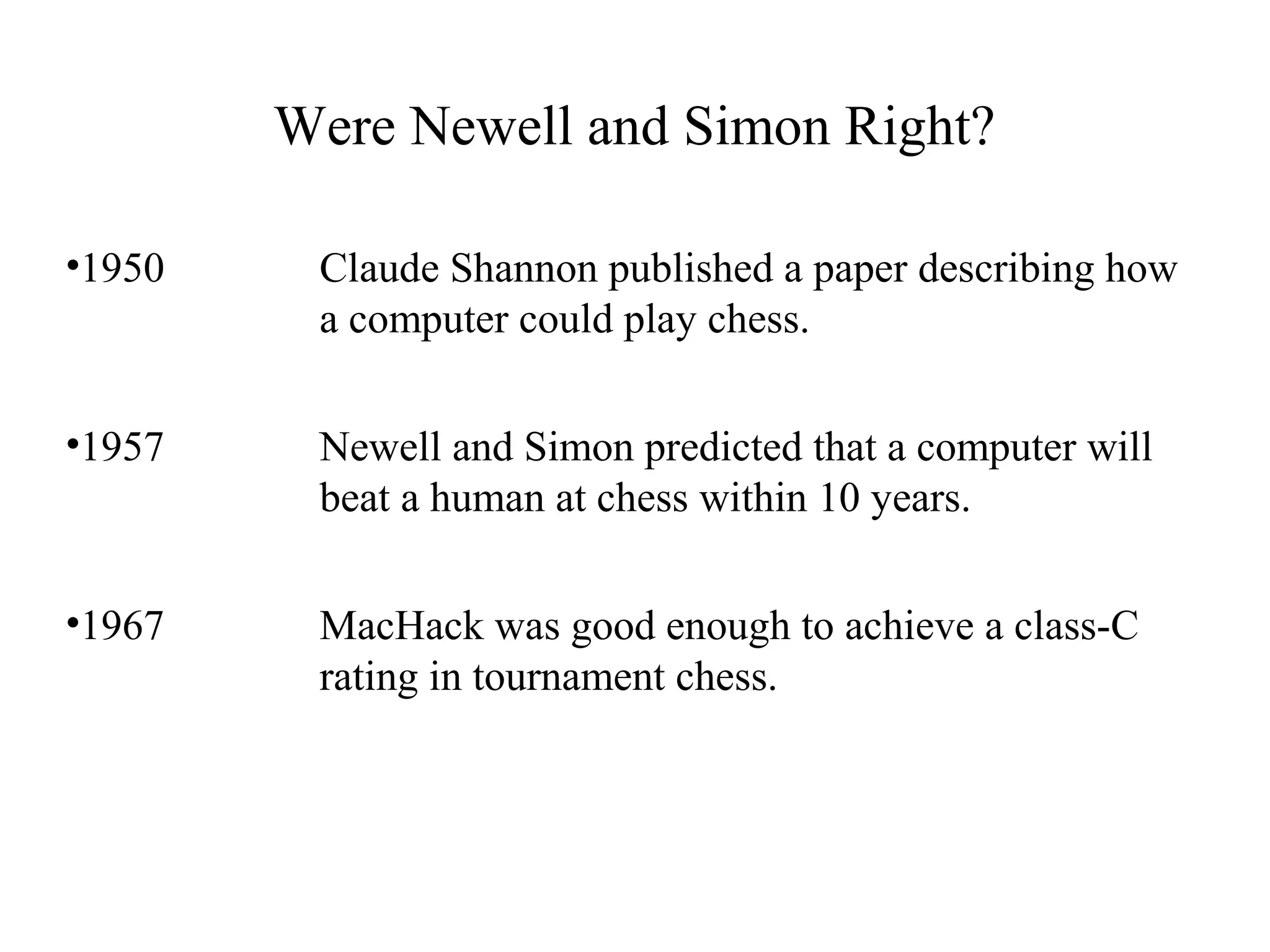Were Newell and Simon Right?
•1950 Claude Shannon published a paper describing how
a computer could play chess.
•1957 Newell and Simon predicted that a computer will
beat a human at chess within 10 years.
•1967 MacHack was good enough to achieve a class-C
rating in tournament chess.
 