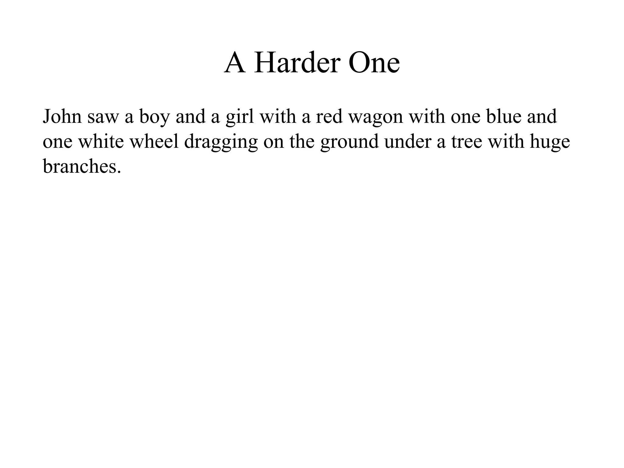 A Harder One
John saw a boy and a girl with a red wagon with one blue and
one white wheel dragging on the ground under a tree with huge
branches.
 