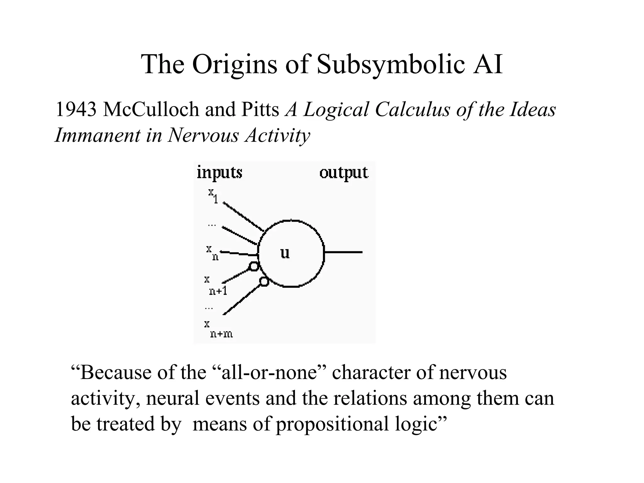 The Origins of Subsymbolic AI
1943 McCulloch and Pitts A Logical Calculus of the Ideas
Immanent in Nervous Activity
“Because of the “all-or-none” character of nervous
activity, neural events and the relations among them can
be treated by means of propositional logic”
 