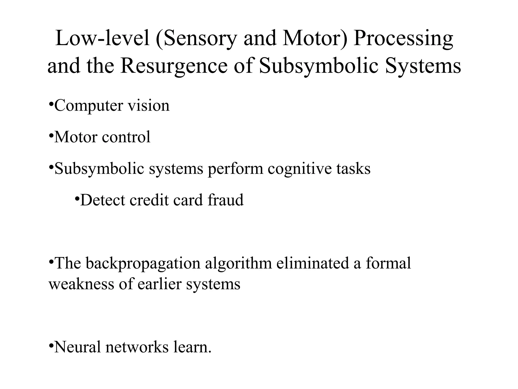 Low-level (Sensory and Motor) Processing
and the Resurgence of Subsymbolic Systems
•Computer vision
•Motor control
•Subsymbolic systems perform cognitive tasks
•Detect credit card fraud
•The backpropagation algorithm eliminated a formal
weakness of earlier systems
•Neural networks learn.
 
