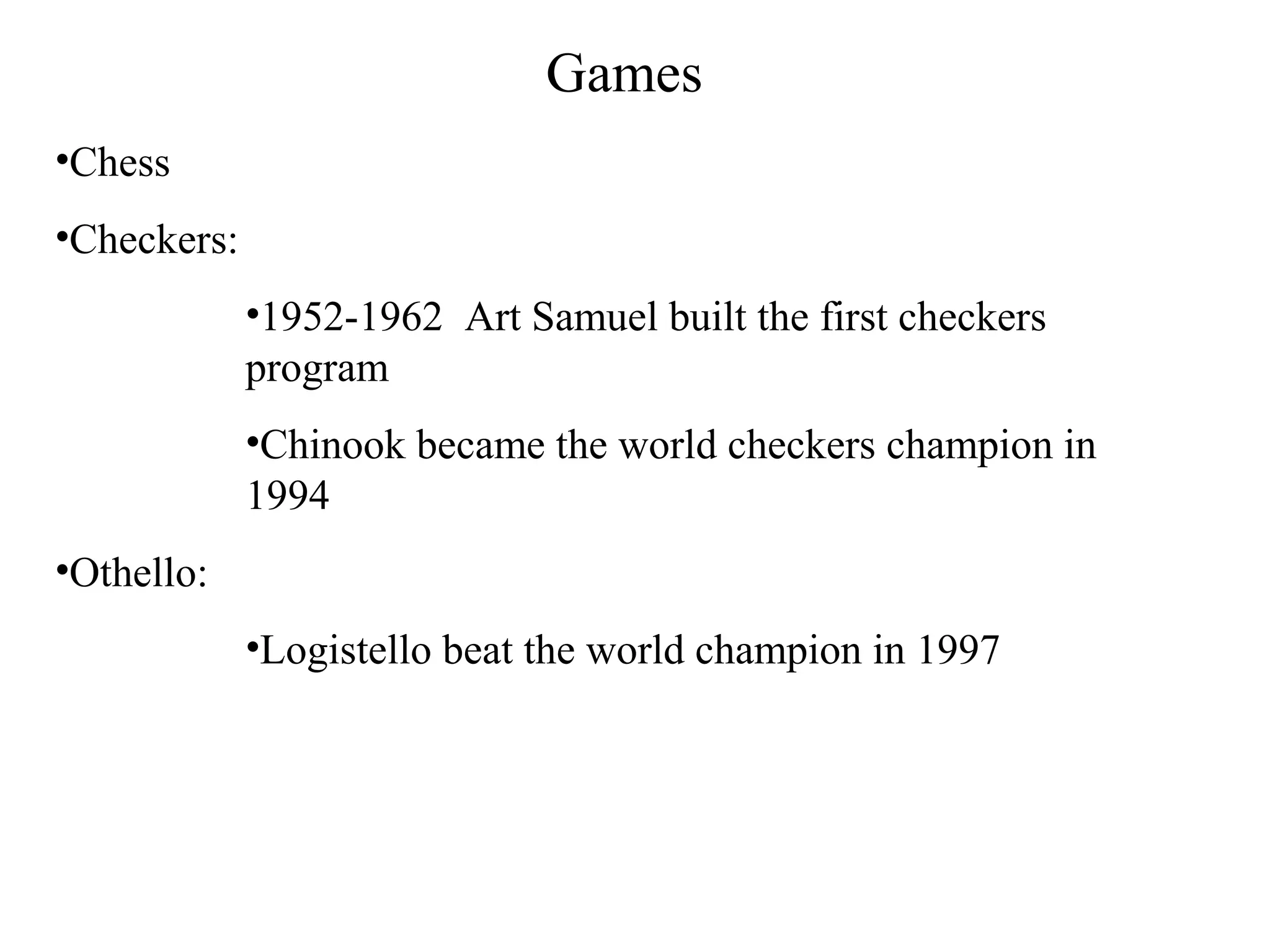 Games
•Chess
•Checkers:
•1952-1962 Art Samuel built the first checkers
program
•Chinook became the world checkers champion in
1994
•Othello:
•Logistello beat the world champion in 1997
 