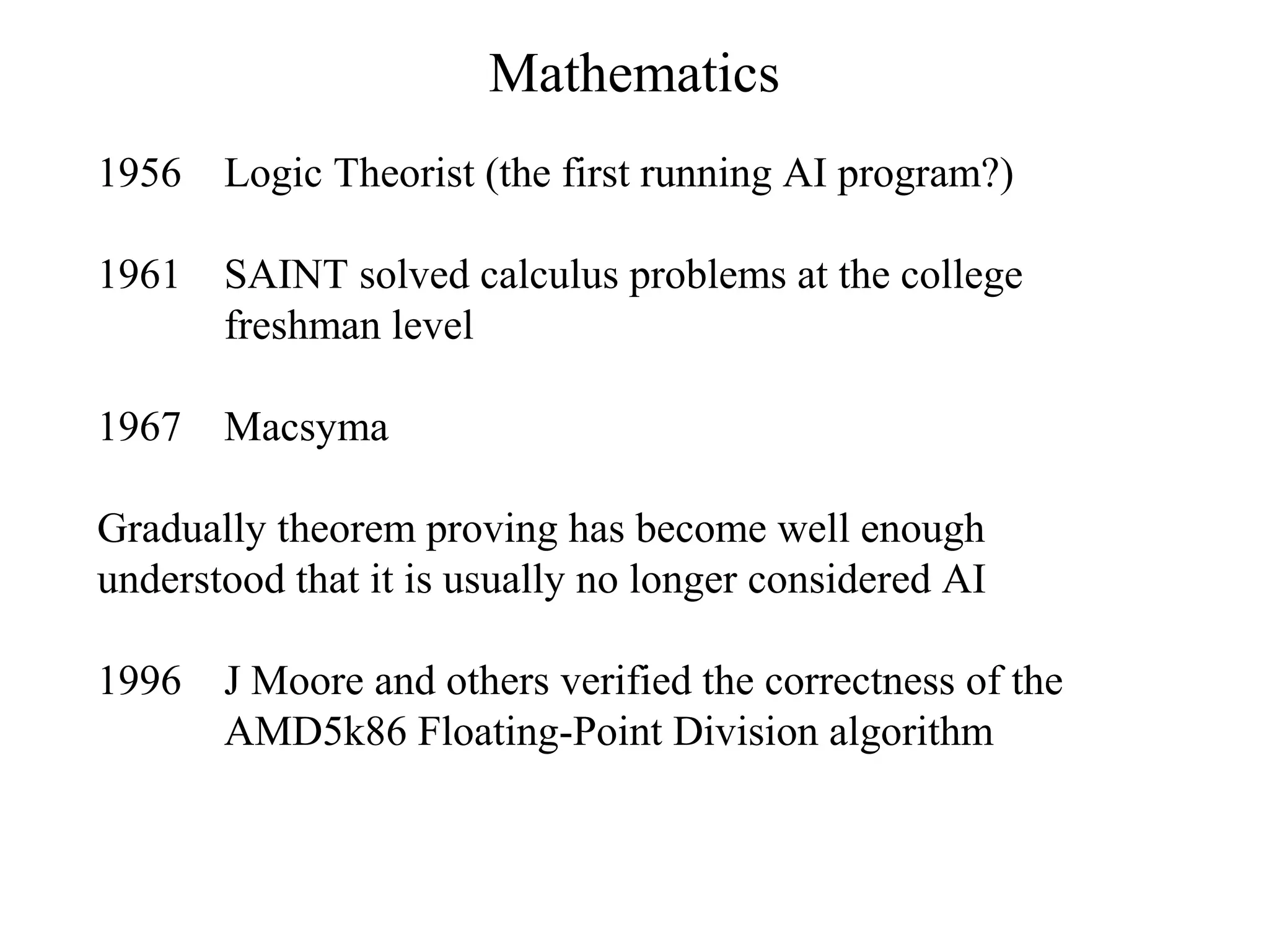 Mathematics
1956 Logic Theorist (the first running AI program?)
1961 SAINT solved calculus problems at the college
freshman level
1967 Macsyma
Gradually theorem proving has become well enough
understood that it is usually no longer considered AI
1996 J Moore and others verified the correctness of the
AMD5k86 Floating-Point Division algorithm
 