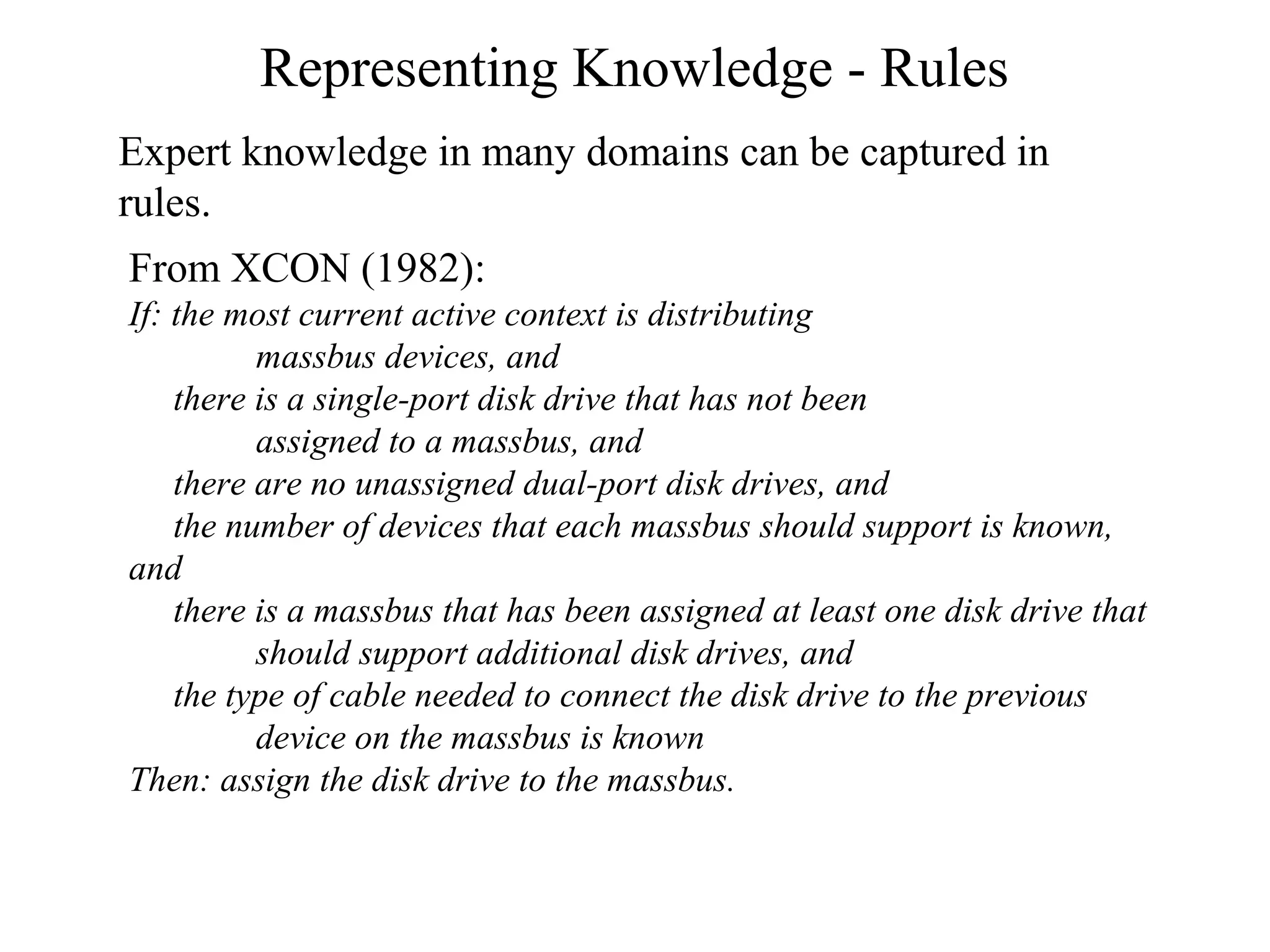 Representing Knowledge - Rules
Expert knowledge in many domains can be captured in
rules.
From XCON (1982):
If: the most current active context is distributing
massbus devices, and
there is a single-port disk drive that has not been
assigned to a massbus, and
there are no unassigned dual-port disk drives, and
the number of devices that each massbus should support is known,
and
there is a massbus that has been assigned at least one disk drive that
should support additional disk drives, and
the type of cable needed to connect the disk drive to the previous
device on the massbus is known
Then: assign the disk drive to the massbus.
 