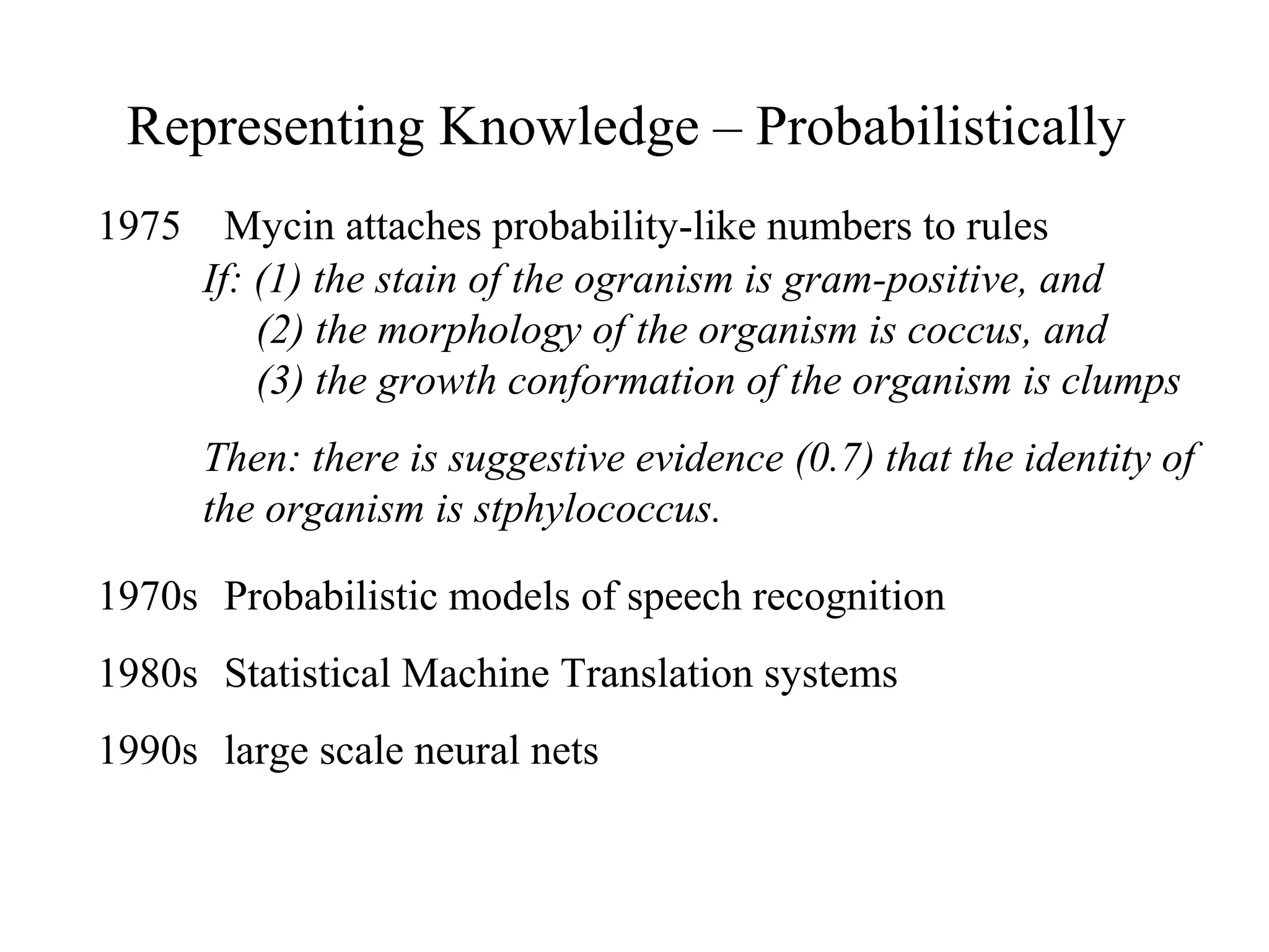 Representing Knowledge – Probabilistically
1975 Mycin attaches probability-like numbers to rules
1970s Probabilistic models of speech recognition
1980s Statistical Machine Translation systems
1990s large scale neural nets
If: (1) the stain of the ogranism is gram-positive, and
(2) the morphology of the organism is coccus, and
(3) the growth conformation of the organism is clumps
Then: there is suggestive evidence (0.7) that the identity of
the organism is stphylococcus.
 