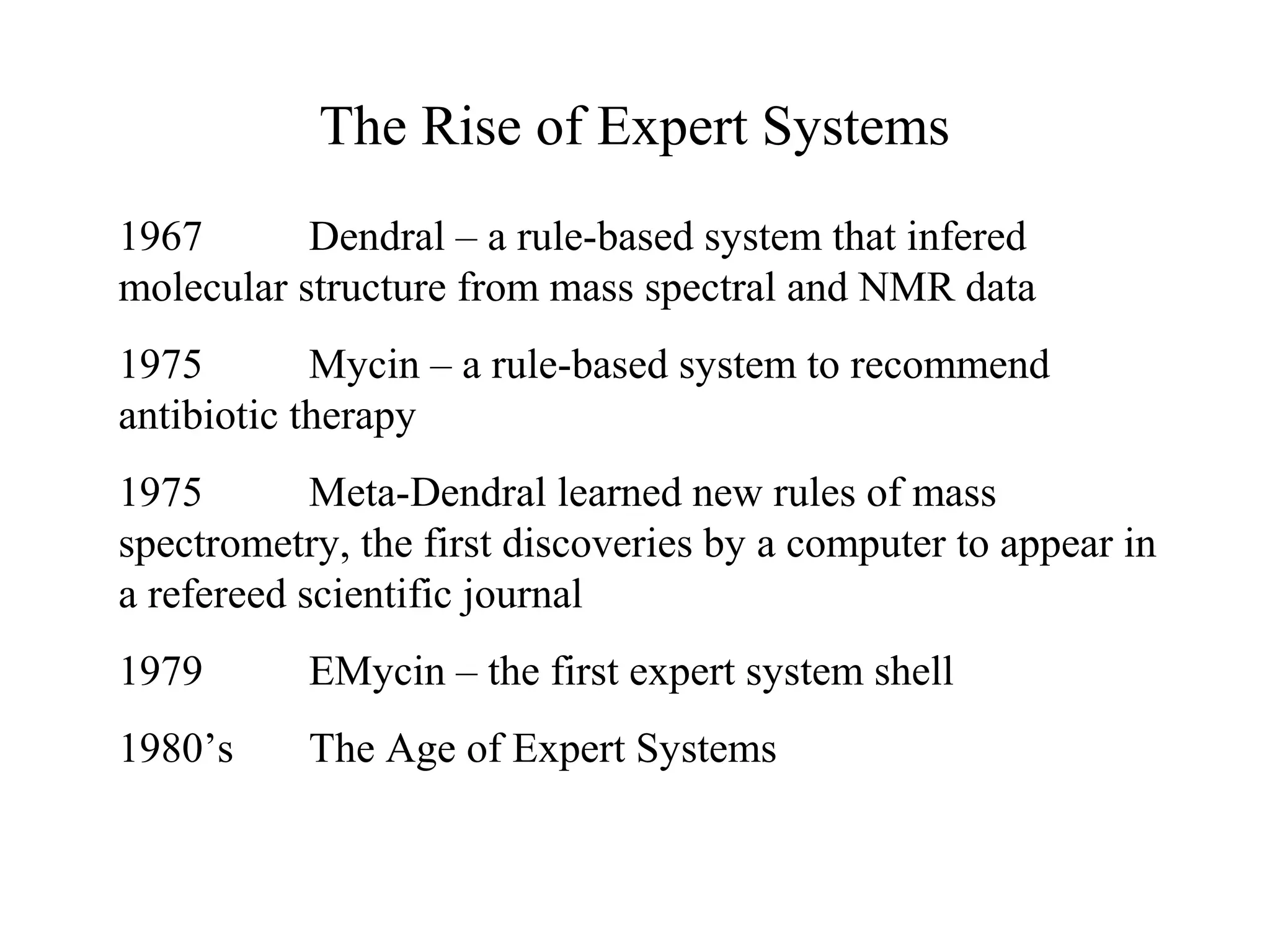 The Rise of Expert Systems
1967 Dendral – a rule-based system that infered
molecular structure from mass spectral and NMR data
1975 Mycin – a rule-based system to recommend
antibiotic therapy
1975 Meta-Dendral learned new rules of mass
spectrometry, the first discoveries by a computer to appear in
a refereed scientific journal
1979 EMycin – the first expert system shell
1980’s The Age of Expert Systems
 