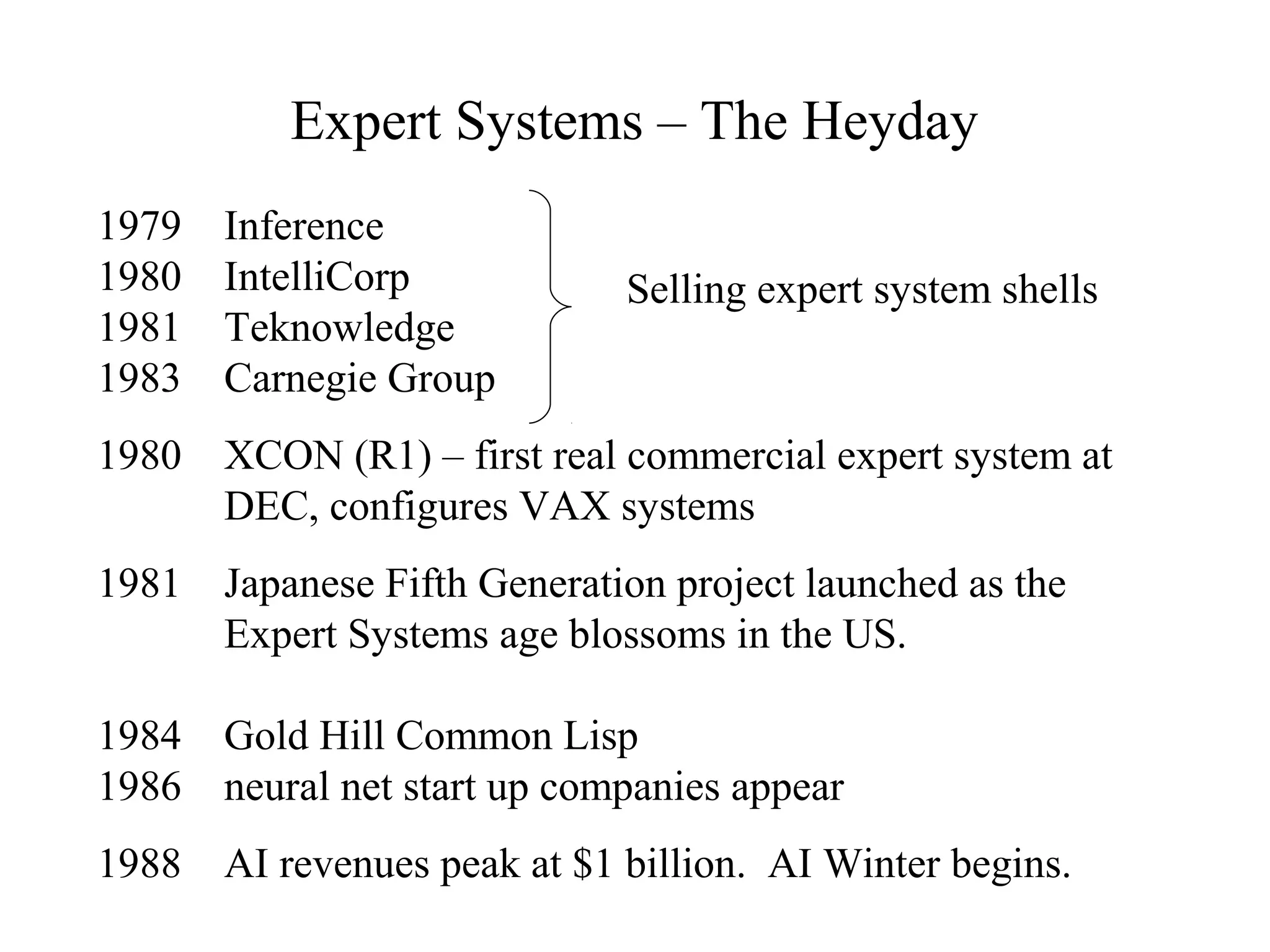 Expert Systems – The Heyday
1979 Inference
1980 IntelliCorp
1981 Teknowledge
1983 Carnegie Group
1980 XCON (R1) – first real commercial expert system at
DEC, configures VAX systems
1981 Japanese Fifth Generation project launched as the
Expert Systems age blossoms in the US.
1984 Gold Hill Common Lisp
1986 neural net start up companies appear
1988 AI revenues peak at $1 billion. AI Winter begins.
Selling expert system shells
 