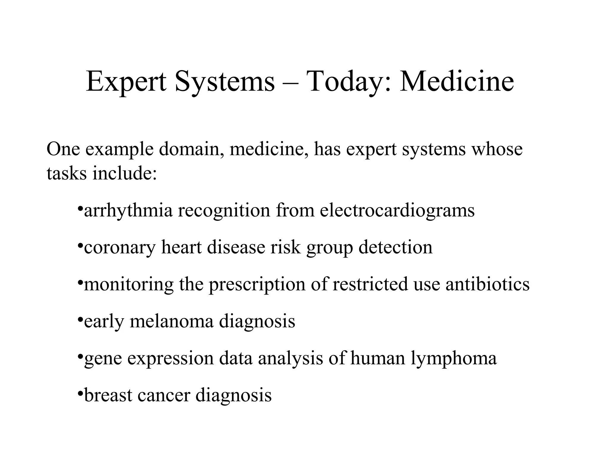 Expert Systems – Today: Medicine
One example domain, medicine, has expert systems whose
tasks include:
•arrhythmia recognition from electrocardiograms
•coronary heart disease risk group detection
•monitoring the prescription of restricted use antibiotics
•early melanoma diagnosis
•gene expression data analysis of human lymphoma
•breast cancer diagnosis
 